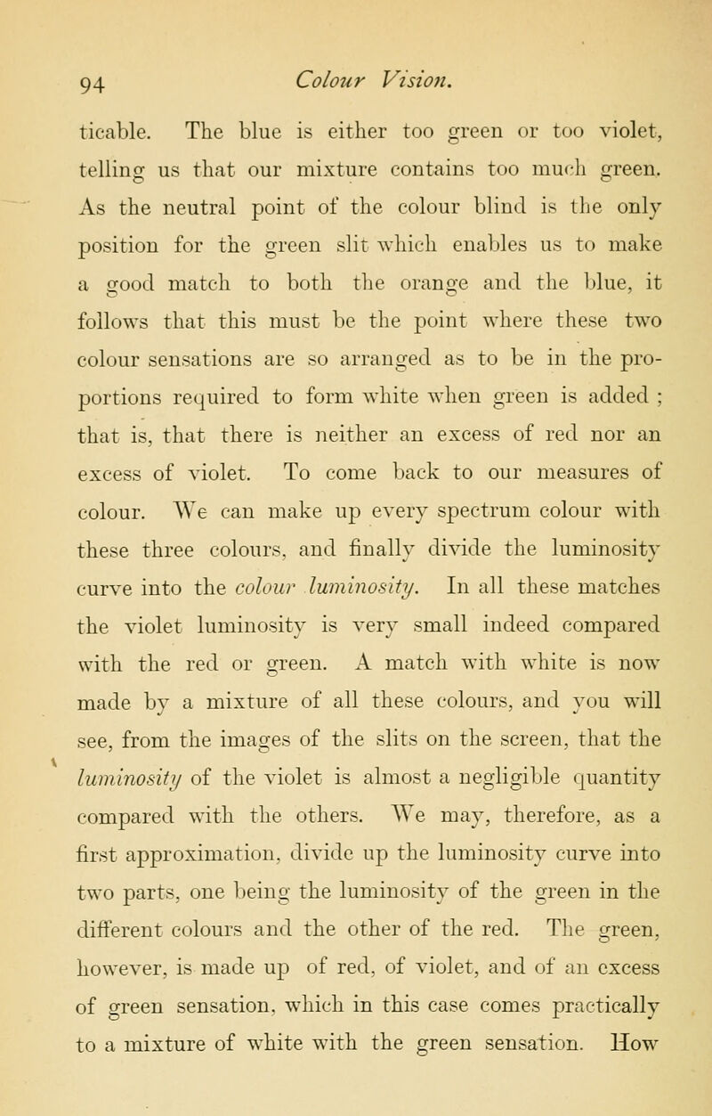 ticable. The blue is either too green or too violet, telling us that our mixture contains too much green. As the neutral point of the colour blind is the only position for the green slit which enables us to make a good match to both tlie oransie and the blue, it follows that this must be the point where these two colour sensations are so arranged as to be in the pro- portions required to form white when green is added ; that is, that there is neither an excess of red nor an excess of violet. To come back to our measures of colour. AVe can make up every spectrum colour with these three colours, and finally divide the luminosity curve into the colour luminosity. In all these matches the violet luminosity is very small indeed compared with the red or green. A match with white is now made by a mixture of all these colours, and you will see, from the images of the slits on the screen, that the luminositi/ of the violet is almost a negligible quantity compared with the others. We may, therefore, as a first approximation, divide up the luminosity curve into two parts, one being the luminosity of the green in the different colours and the other of the red. The green, however, is made up of red, of violet, and of an excess of green sensation, which in this case comes practically to a mixture of white with the green sensation. How