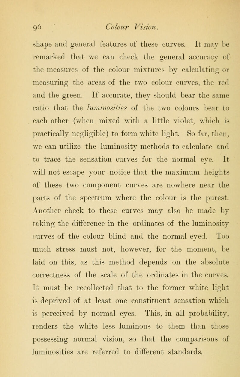 shape and general features of these curves. It may he remarked that we can check the general accuracy of the measures of the colour mixtures by calculating or measuring the areas of the two colour curves, the red and the green. If accurate, they should bear the same ratio that the luminosities of the two colours bear to each other (when mixed with a little violet, which is practically negligible) to form white light. So far, then, we can utilize the luminosity methods to calculate and to trace the sensation curves for the normal eve. It will not escape your notice that the maximum heights of these two component curves are nowhere near the parts of the spectrum where the colour is the purest. Another check to these curves may also be made by taking the difference in the ordinates of the luminosity curves of the colour blind and the normal eyed. Too much stress must not, however, for the moment, l)e laid on this, as this method depends on the absolute correctness of the scale of the ordinates in the curves. It must be recollected that to the former white light is deprived of at least one constituent sensation which is perceived by normal eyes. This, in all probability, renders the white less luminous to them than those possessing normal vision, so that the comparisons of luminosities are referred to different standards.