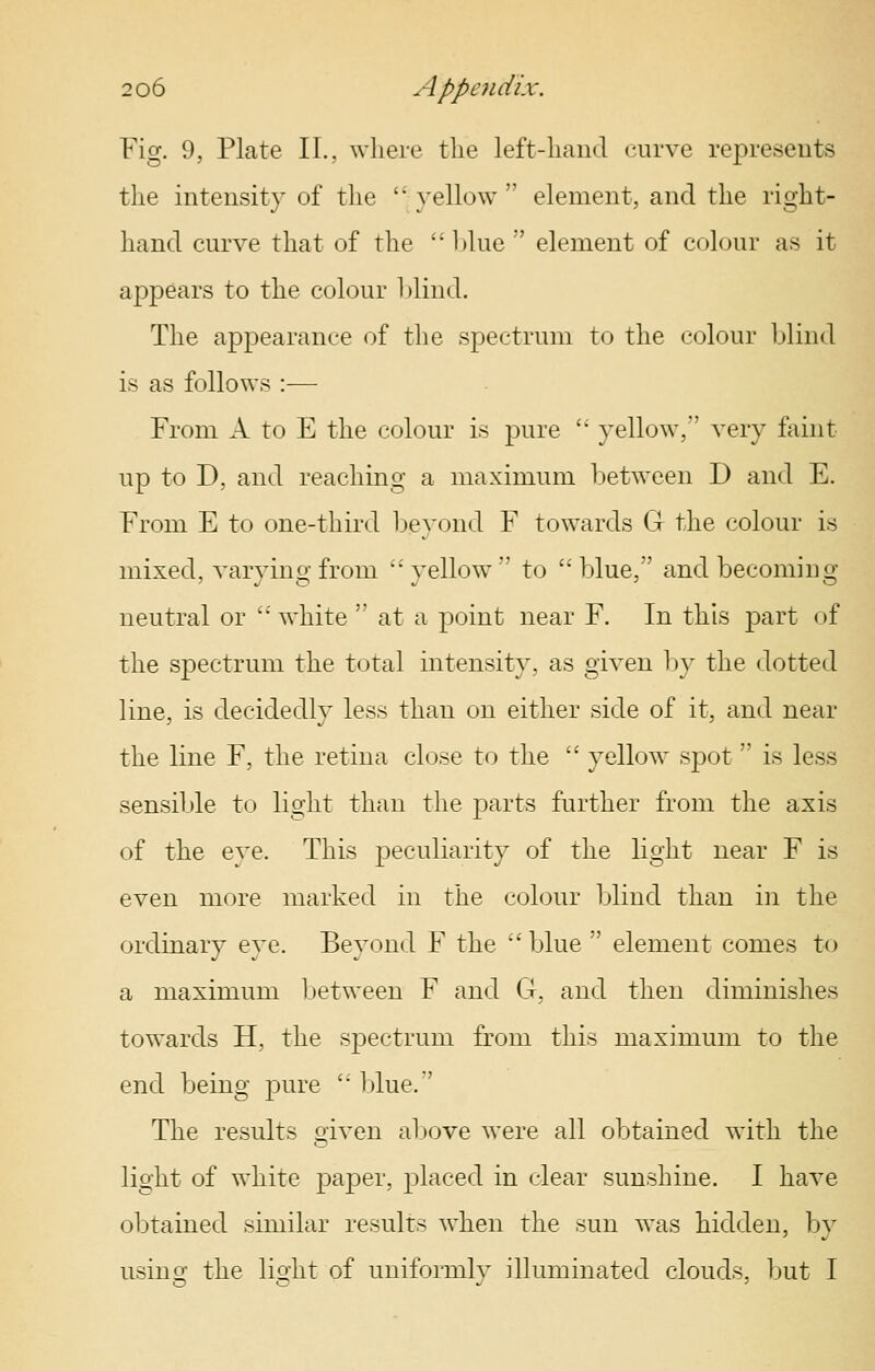 Fig. 9, Plate II., where the left-hand curve represents the intensity of the  yellow  element, and the right- hand curve that of the  l)lue  element of colour as it appears to the colour hlind. The appearance of the spectrum to the colour Ijlind is as follows :— From A to E the colour is pure '' yellow, very faint up to D, and reaching a maximum between D and E. From E to one-third beyond F towards G the colour is mixed, varvino-from vellow to 'blue, and becoming^ neutral or  white  at a point near F. In this part of the spectrum the total intensity, as given Ijy the dotted line, is decidedly less than on either side of it, and near the line F, the retina close to the  yellow spot is less sensible to light than the parts further from the axis of the eye. This peculiarity of the light near F is even more marked in the colour blind than in the ordinary eye. Beyond F the  blue  element comes to a maximum l)etween F and G, and then diminishes towards H, the spectrum from this maximum to the end being pure ' blue.' The results given above were all obtained with the light of white paper, placed in clear sunshine. I have obtained similar results when the sun was hidden, by using the light of uniformly illuminated clouds, but I