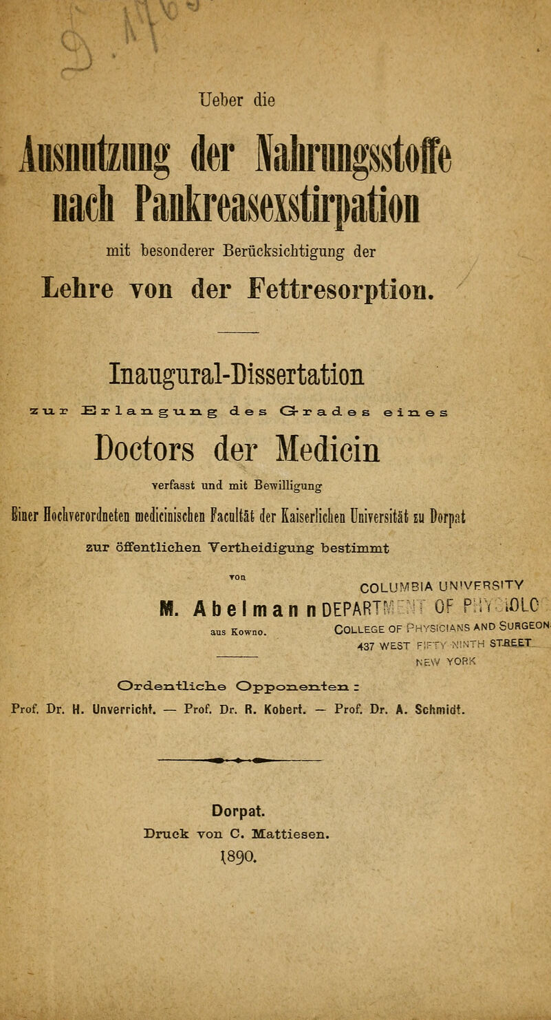 lieber die Ansnutzimg der WrungsMe nach Pankreasexstiimtion mit besonderer Berücksichtigung der lehre von der Fettresorption. Inaugural-Dissertation zur Ei-langTang des G- 2?a.d.es eines Doctors der Medicin verfasst und mit Bewilligung Einer Hocliverordneten medicinisclien Pacnltäfc der Kaiserliclien Universität zu Dorpat zur öffentlichen Vertheidigung bestimmt Toa COLUMBIA UN'VFRSITY M. Abel man nDEPARTiv-jr OF P^naOLO aus Kowno. COLLEGE OF PHYSICIANS AND SURGEOH 437 WEST f;fty NINTH STBEET, Nr.\V YORK Ordeniliclie Opposaen+en z Prof. Dr. H. Unverricht. — Prof. Dr. R. Kobert. - Prof. Dr. A. Schmidt. Dorpat. Druck von C. Mattiesen. 1890.