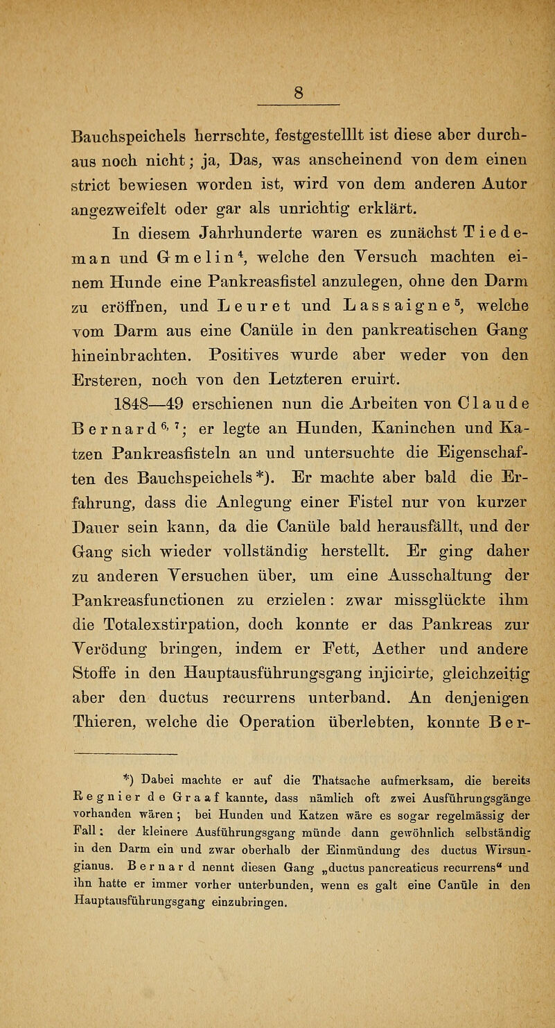 Bauchspeichels herrschte, festgestelllt ist diese aber durch- aus noch nicht; ja, Das, was anscheinend von dem einen strict bewiesen worden ist, wird von dem anderen Autor angezweifelt oder gar als unrichtig erklärt. In diesem Jahrhunderte waren es zunächst T i e d e- m a n und G m e 1 i n *, welche den Yersuch machten ei- nem Hunde eine Pankreasfistel anzulegen, ohne den Darm zu eröffnen, und L e u r e t und Lassaigne^, welche vom Darm aus eine Oanüle in den pankreatischen G-ang hineinbrachten. Positives wurde aber weder von den Ersteren, noch von den Letzteren eruirt. 1848—49 erschienen nun die Arbeiten von Claude Bernard^'^; er legte an Hunden, Kaninchen und Ka- tzen Pankreasfisteln an und untersuchte die Eigenschaf- ten des Bauchspeichels*). Er machte aber bald die Er- fahrung, dass die Anlegung einer Fistel nur von kurzer Dauer sein kann, da die Canüle bald herausfällt, und der Gang sich wieder vollständig herstellt. Er ging daher zu anderen Yersuchen über, um eine Ausschaltung der Pankreasfunctionen zu erzielen: zwar missglückte ihm die Totalexstirpation, doch konnte er das Pankreas zur Yerödung bringen, indem er Fett, Aether und andere Stoffe in den Hauptausführuugsgang injicirte, gleichzeitig aber den ductus recurrens unterband. An denjenigen Thieren, welche die Operation überlebten, konnte B e r- *) Dabei machte er auf die Thatsache aufmerksam, die bereits Regnier de Graaf kannte, dass nämlicb oft zwei Ausführungsgänge vorhanden wären ; bei Hunden und Katzen wäre es sogar regelmässig der Fall: der kleinere Ausführungsgang münde dann gewöhnlich selbständig in den Darm ein und zwar oberhalb der Einmündung des ductus Wirsun- gianus. B e r n a r d nennt diesen Gang „ductus pancreaticus recurrens und ihn hatte er immer vorher unterbunden, wenn es galt eine Canüle in den Hauptausführungsgang einzubringen.