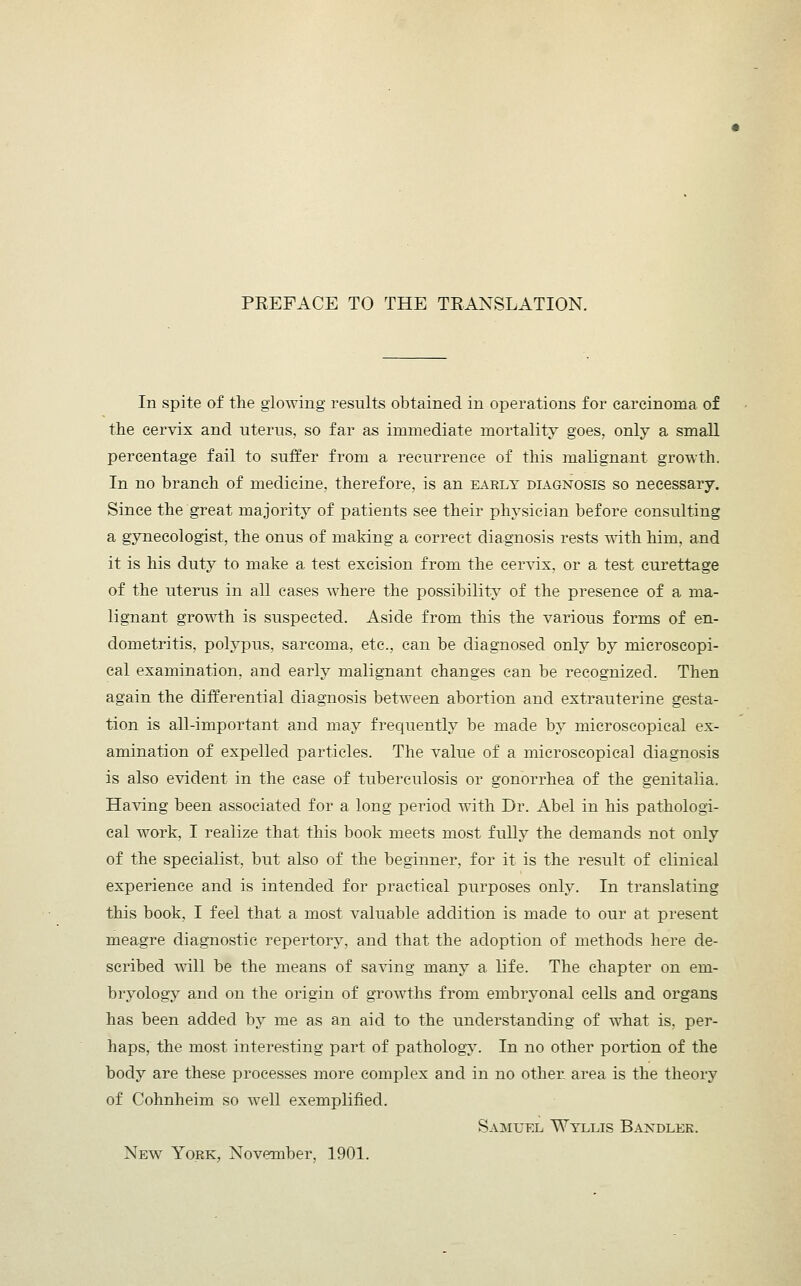 PREFACE TO THE TRANSLATION. In spite of the glowing results obtained in operations for carcinoma of the cervix and uterus, so far as immediate mortality goes, only a small percentage fail to suffer from a recurrence of this malignant growth. In no branch of medicine, therefore, is an early diagnosis so necessary. Since the great majority of patients see their physician before consulting a gynecologist, the onus of making a correct diagnosis rests with him, and it is his duty to make a test excision from the cervix, or a test curettage of the uterus in all cases where the possibility of the presence of a ma- lignant growth is suspected. Aside from this the various forms of en- dometritis, polypus, sarcoma, etc., can be diagnosed only by microscopi- cal examination, and early malignant changes can be recognized. Then again the differential diagnosis between abortion and extrauterine gesta- tion is all-important and may frequently be made by microscopical ex- amination of expelled particles. The value of a microscopical diagnosis is also evident in the case of tuberculosis or gonorrhea of the genitalia. Having been associated for a long period with Dr. Abel in his pathologi- cal work, I realize that this book meets most fully the demands not only of the specialist, but also of the beginner, for it is the result of clinical experience and is intended for practical purposes only. In translating this book, I feel that a most valuable addition is made to our at present meagre diagnostic repertory, and that the adoption of methods here de- scribed will be the means of saving many a life. The chapter on em- bryology and on the origin of growths from embryonal cells and organs has been added by me as an aid to the understanding of what is. per- haps, the most interesting part of pathology. In no other portion of the body are these processes more complex and in no other area is the theory of Cohnheim so well exemplified. Samuel Wyllis Bandler. New York, November, 1901.