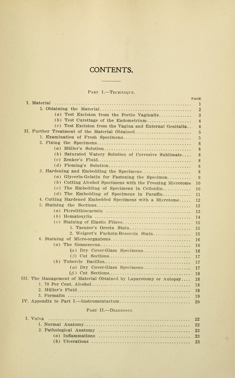 CONTENTS. Part I.—Technique. page I. Material j 1. Obtaining the Material 2 (a) Test Excision from the Portio Vaginalis 3 (&) Test Curettage of the Endometrium 4 (c) Test Excision from the Vagina and External Genitalia.. 4 II. Further Treatment of the Material Obtained 5 1. Examination of Fresh Specimens 5 2. Fixing the Specimens 8 (a) Miiller's Solution 8 (&) Saturated Watery Solution of Corrosive Sublimate 8 (c) Zenker's Fluid 8 (d) Fleming's Solution 8 3. Hardening and Embedding the Specimens 8 (a) Glycerin-Gelatin for Fastening the Specimen 9 (&) Cutting Alcohol Specimens with the Freezing Microtome 10 (c) The Embedding of Specimens in Celloidin 10 (d) The Embedding of Specimens in Paraffin 11 4. Cutting Hardened Embedded Specimens with a Microtome 12 5. Staining the Sections 13 (a) Picrolithiocarmin 13 (h) Hematoxylin 14 (c) Staining of Elastic Fibres 15 1. Taenzer's Orcein Stain 15 2. Weigert's Fuchsin-Resorcin Stain 15 6. Staining of Micro-organisms 16 (a) The Gonococcus 16 (a) Dry Cover-Glass Specimens 16 (j8) Cut Sections 17 (6) Tubercle Bacillus. 17 (a) Dry Cover-Glass Specimens 17 (/? ) Cut Sections 18 III. The Management of Material Obtained by Laparotomy or Autopsy 18 1. 70 Per Cent. Alcohol 18 2. Miiller's Fluid 18 3. Formalin 19 IV. Appendix to Part I.—Instrumentarium 20 Part II.—Diagnosis. I. Vulva 22 1. Normal Anatomy 22 2. Pathological Anatomy 23 (a) Inflammations 23 (6) Ulcerations 23