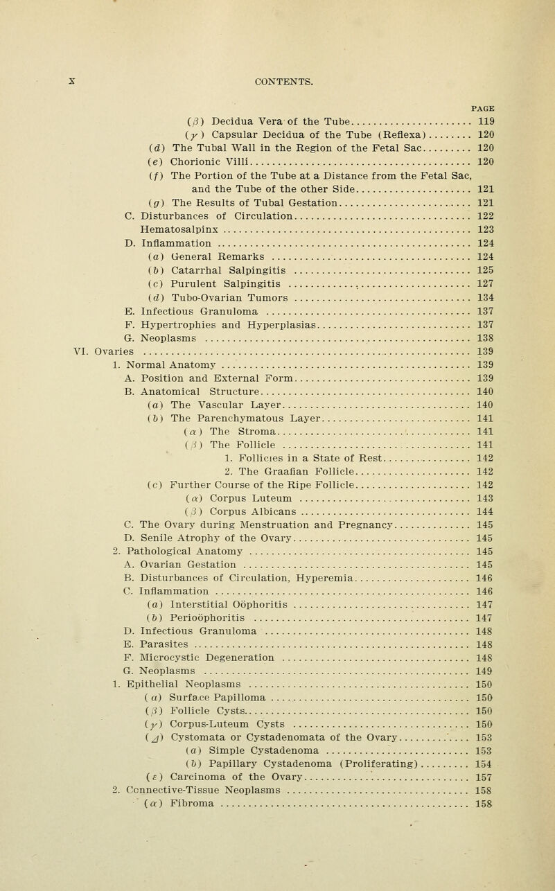 PAGE (/3) Decidua Vera-of the Tube 119 (y) Capsular Decidua of the Tube (Reflexa) 120 (d) The Tubal Wall in the Region of the Fetal Sac 120 (e) Chorionic Villi 120 (f) The Portion of the Tube at a Distance from the Fetal Sac, and the Tube of the other Side 121 (g) The Results of Tubal Gestation 121 C. Disturbances of Circulation 122 Hematosalpinx 123 D. Inflammation 124 (a) General Remarks 124 (&) Catarrhal Salpingitis 125 (c) Purulent Salpingitis 127 (d) Tubo-Ovarian Tumors 134 E. Infectious Granuloma 137 F. Hypertrophies and Hyperplasias 137 G. Neoplasms 138 VI. Ovaries 139 1. Normal Anatomy 139 A. Position and External Form 139 B. Anatomical Structure 140 (a) The Vascular Layer 140 (&) The Parenchymatous Layer 141 ( a) The Stroma 141 ( 8) The Follicle 141 1. Follicles in a State of Rest 142 2. The Graafian Follicle 142 (c) Further Course of the Ripe Follicle 142 (a) Corpus Luteum 143 ( 3) Corpus Albicans 144 C. The Ovary during Menstruation and Pregnancy 145 D. Senile Atrophy of the Ovary 145 2. Pathological Anatomy 145 A. Ovarian Gestation 145 B. Disturbances of Circulation, Hyperemia 146 C. Inflammation 146 (a) Interstitial Oophoritis 147 (&) Perioophoritis 147 D. Infectious Granuloma 148 E. Parasites 148 F. Microcystic Degeneration 148 G. Neoplasms 149 1. Epithelial Neoplasms 150 ( a) Surface Papilloma 150 ( 3) Follicle Cysts 150 (y) Corpus-Luteum Cysts 150 (A) Cystomata or Cystadenomata of the Ovary . .. . 153 (a) Simple Cystadenoma 153 (6) Papillary Cystadenoma (Proliferating) 154 (£) Carcinoma of the Ovary 157 2. Ccnnective-Tissue Neoplasms 158 (a) Fibroma 158