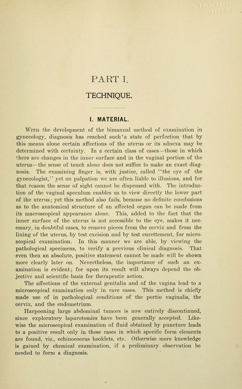 TECHNIQUE. I. MATERIAL. With the development of the bimanual method of examination in gynecology, diagnosis has reached such''a state of perfection that by this means alone certain affections of the uterus or its adnexa may be determined with certainty. In a certain class of cases—those in which there are changes in the inner surface and in the vaginal portion of the uterus—the sense of touch alone does not suffice to make an exact diag- nosis. The examining finger is, with justice, called the eye of the gynecologist, yet on palpation we are often liable to illusions, and for that reason the sense of sight cannot be dispensed with. The introduc- tion of the vaginal speculum enables us to view directly the lower part of the uterus; yet this method also fails, because no definite conclusions as to the anatomical structure of an affected organ can be made from its macroscopical appearance alone. This, added to the fact that the inner surface of the uterus is not accessible to the eye, makes it nec- essary, in doubtful cases, to remove pieces from the cervix and from the lining of the uterus, by test excision and by test curettement, for micro- scopical examination. In this manner we are able, by viewing the pathological specimens, to verify a previous clinical diagnosis. That even then an absolute, positive statement cannot be made will be shown more clearly later on. Nevertheless, the importance of such an ex- amination is evident; for upon its result will always depend the ob- jective and scientific basis for therapeutic action. The affections of the external genitalia and of the vagina lead to a microscopical examination only in rare cases. This method is chiefly made use of in pathological conditions of the portio vaginalis, the cervix, and the endometrium. Harpooning large abdominal tumors is now entirely discontinued, since exploratory laparotomies have been generally accepted. Like- wise the microscopical examination of fluid obtained by puncture leads to a positive result only in those cases in which specific form elements are found, viz., echinococcus hooklets, etc. Otherwise more knowledge is gained by chemical examination, if a preliminary observation be needed to form a diagnosis.