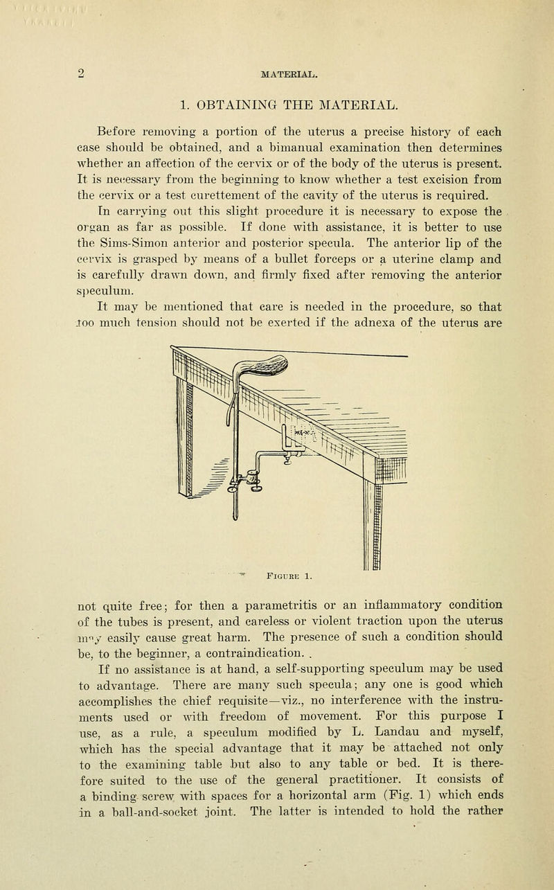 1. OBTAINING THE MATERIAL. Before removing a portion of the uterus a precise history of each case should be obtained, and a bimanual examination then determines whether an affection of the cervix or of the body of the uterus is present. It is necessary from the beginning to know whether a test excision from the cervix or a test curettement of the cavity of the uterus is required. In carrying out this slight procedure it is necessary to expose the organ as far as possible. If done with assistance, it is better to use the Sims-Simon anterior and posterior specula. The anterior lip of the cervix is grasped by means of a bullet forceps or a uterine clamp and is carefully drawn down, and firmly fixed after removing the anterior speculum. It may be mentioned that care is needed in the procedure, so that too much tension should not be exerted if the adnexa of the uterus are Figure 1. not quite free; for then a parametritis or an inflammatory condition of the tubes is present, and careless or violent traction upon the uterus in^.y easily cause great harm. The presence of such a condition should be, to the beginner, a contraindication. . If no assistance is at hand, a self-supporting speculum may be used to advantage. There are many such specula; any one is good which accomplishes the chief requisite—viz., no interference with the instru- ments used or with freedom of movement. For this purpose I use, as a rule, a speculum modified by L. Landau and myself, which has the special advantage that it may be attached not only to the examining table but also to any table or bed. It is there- fore suited to the use of the general practitioner. It consists of a binding-screw with spaces for a horizontal arm (Fig. 1) which ends in a ball-and-socket joint. The latter is intended to hold the rather