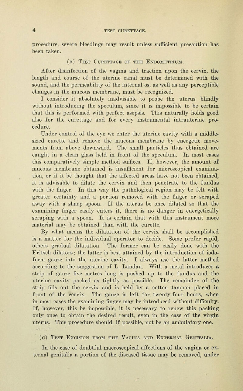 procedure, severe bleedings may result unless sufficient precaution has been taken. (b) Test Curettage of the Endometrium. After disinfection of the vagina and traction upon the cervix, the length and course of the uterine canal must be determined with the sound, and the permeability of the internal os, as well as any perceptible changes in the mucous membrane, must be recognized. I consider it absolutely inadvisable to probe the uterus blindly without introducing the speculum, since it is impossible to be certain that this is performed with perfect asepsis. This naturally holds good also for the curettage and for every instrumental intrauterine pro- cedure. Under control of the eye we enter the uterine cavity with a middle- sized curette and remove the mucous membrane by energetic move- ments from above downward. The small particles thus obtained are caught in a clean glass held in front of the speculum. In most cases this comparatively simple method suffices. If, however, the amount of mucous membrane obtained is insufficient for microscopical examina- tion, or if it be thought that the affected areas have not been obtained, it is advisable to dilate the cervix and then penetrate to the fundus with the finger. In this way the pathological region may be felt with greater certainty and a portion removed with the finger or scraped away with a sharp spoon. If the uterus be once dilated so that the examining finger easily enters it, there is no danger in energetically scraping with a spoon. It is certain that with this instrument more material may be obtained than with the curette. By what means the dilatation of the cervix shall be accomplished is a matter for the individual operator to decide. Some prefer rapid, others gradual dilatation. The former can be easily done with the Fritsch dilators; the latter is best attained by the introduction of iodo- form gauze into the uterine cavity. I always use the latter method according to the suggestion of L. Landau. With a metal introducer a strip of gauze five metres long is pushed up to the fundus and the Uterine cavity packed as tightly as possible. The remainder of the strip fills out the cervix and is held by a cotton tampon placed in front of the cervix. The gauze is left for twenty-four hours, when in most cases the examining finger may be introduced without difficulty. If, however, this be impossible, it is necessary to renew this packing only once to obtain the desired result, even in the case of the virgin uterus. This procedure should, if possible, not be an ambulatory one. (c) Test Excision from the Vagina and External Genitalia. In the case of doubtful macroscopical affections of the vagina or ex- ternal genitalia a portion of the diseased tissue may be removed, under