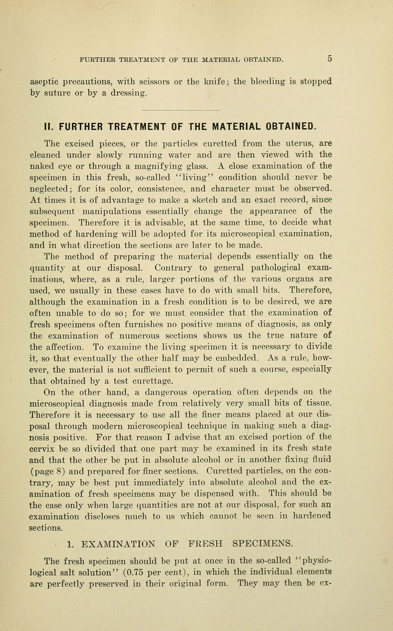 aseptic precautions, with scissors or the knife; the bleeding is stopped by suture or by a dressing. II. FURTHER TREATMENT OF THE MATERIAL OBTAINED. The excised pieces, or the particles curetted from the uterus, are cleaned under slowly running water and are then viewed with the naked eye or through a magnifying glass. A close examination of the specimen in this fresh, so-called living condition should never be neglected; for its color, consistence, and character must be observed. At times it is of advantage to make a sketch and an exact record, since subsequent manipulations essentially change the appearance of the specimen. Therefore it is advisable, at the same time, to decide what method of hardening will be adopted for its microscopical examination, and in what direction the sections are later to be made. The method of preparing the material depends essentially on the quantity at our disposal. Contrary to general pathological exam- inations, where, as a rule, larger portions of the various organs are used, we usually in these cases have to do with small bits. Therefore, although the examination in a fresh condition is to be desired, we are often unable to do so; for we must consider that the examination of fresh specimens often furnishes no positive means of diagnosis, as only the examination of numerous sections shows us the true nature of the affection. To examine the living specimen it is necessary to divide it, so that eventually the other half may be embedded. As a rule, how- ever, the material is not sufficient to permit of such a course, especially that obtained by a test curettage. On the other hand, a dangerous operation often depends on the microscopical diagnosis made from relatively very small bits of tissue. Therefore it is necessary to use all the finer means placed at our dis- posal through modern microscopical technique in making such a diag- nosis positive. For that reason I advise that an excised portion of the cervix be so divided that one part may be examined in its fresh state and that the other be put in absolute alcohol or in another fixing fluid (page 8) and prepared for finer sections. Curetted particles, on the con- trary, may be best put immediately into absolute alcohol and the ex- amination of fresh specimens may be dispensed with. This should be the case only when large quantities are not at our disposal, for such an examination discloses much to us which cannot be seen in hardened sections. 1. EXAMINATION OF FRESH SPECIMENS. The fresh specimen should be put at once in the so-called physio- logical salt solution (0.75 per cent), in which the individual elements are perfectly preserved in their original form. They may then be ex-