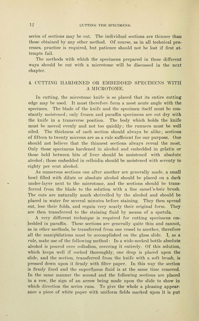 series of sections may be cut. The individual sections are thinner than those obtained by any other method. Of course, as in all technical pro- cesses, practice is required, but patience should not be lost if first at- tempts fail. The methods with which the specimens prepared in these different ways should be cut with a microtome will be discussed in the next chapter. 4. CUTTING HARDENED OR EMBEDDED SPECIMENS WITH A MICROTOME. In cutting, the microtome knife is so placed that its entire cutting edge may be used. It must therefore form a most acute angle with the specimen. The blade of the knife and the specimen itself must be con- stantly moistened; only frozen and paraffin specimens are cut dry with the knife in a transverse position. The body which holds the knife must be moved evenly and not too quickly; the runners must be well oiled. The thickness of each section should always be alike; sections of fifteen to twenty microns are as a rule sufficient for our purpose. One should not believe that the thinnest sections always reveal the most. Only those specimens hardened in alcohol and embedded in gelatin or those held between bits of liver should be moistened with absolute alcohol; those embedded in celloidin should be moistened with seventy to eighty per cent alcohol. As numerous sections one after another are generally made, a small bowl filled with dilute or absolute alcohol should be placed on a dark under-layer next to the microtome, and the sections should be trans- ferred from the blade to the solution with a fine camel's-hair brush. The cuts are naturally much shrivelled by the alcohol and should be placed in water for several minutes before staining. They then spread out, lose their folds, and regain very nearly their original form. They are then transferred to the staining fluid by means of a spatula. A very different technique is required for cutting specimens em- bedded in paraffin. These sections are generally quite thin and cannot, as in other methods, be transferred from one vessel to another, therefore all the manipulations must be accomplished on the glass slide. I, as a rule, make use of the following method: In a wide-necked bottle absolute alcohol is poured over collodion, covering it entirely. Of this solution, which keeps well if corked thoroughly, one drop is placed upon the slide, and the section, transferred from the knife with a soft brush, is pressed down upon it firmly with filter paper. In this way the section is firmly fixed and the superfluous fluid is at the same time removed. In the same manner the second and the following sections are placed in a row, the sign of an arrow being made upon the slide to show in which direction the series runs. To give the whole a pleasing appear- ance a piece of white paper with uniform fields marked upon it is put