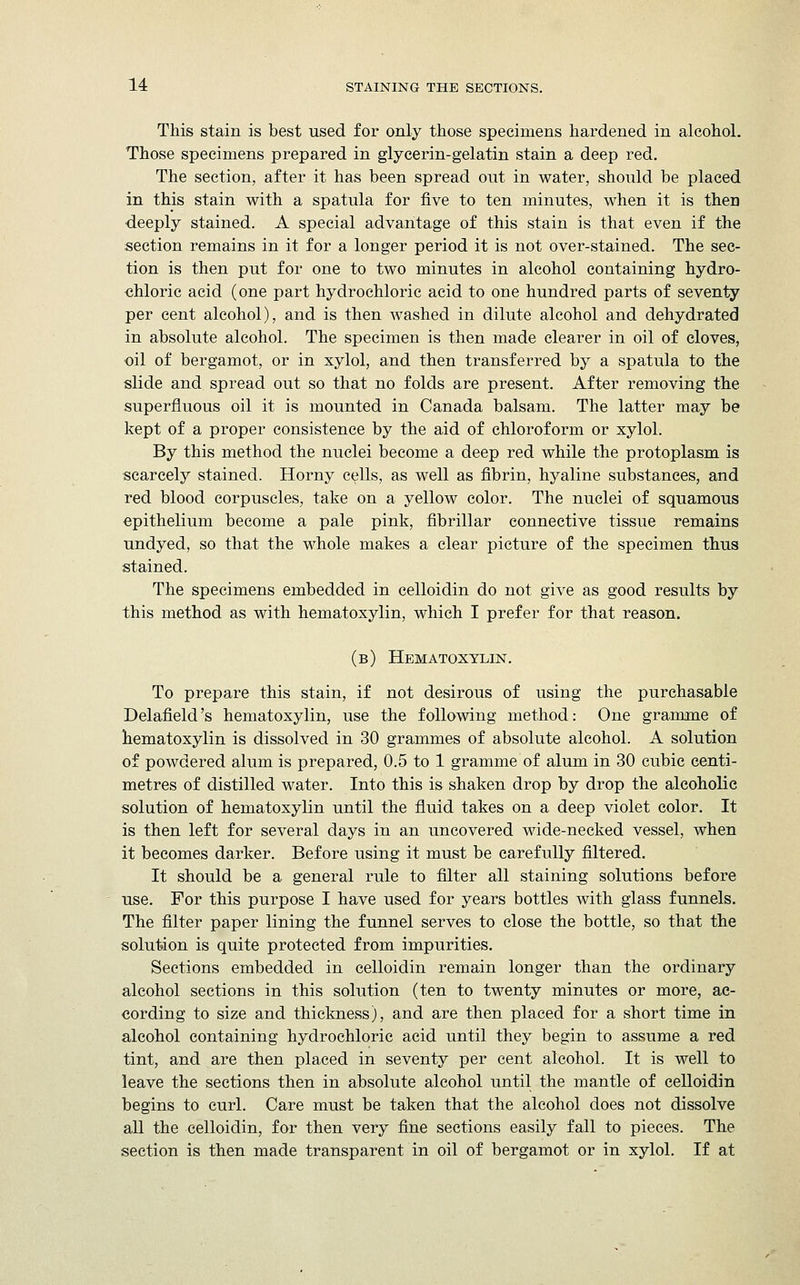 This stain is best used for only those specimens hardened in alcohol. Those specimens prepared in glycerin-gelatin stain a deep red. The section, after it has been spread out in water, should be placed in this stain with a spatula for five to ten minutes, when it is then deeply stained. A special advantage of this stain is that even if the section remains in it for a longer period it is not over-stained. The sec- tion is then put for one to two minutes in alcohol containing hydro- chloric acid (one part hydrochloric acid to one hundred parts of seventy per cent alcohol), and is then washed in dilute alcohol and dehydrated in absolute alcohol. The specimen is then made clearer in oil of cloves, oil of bergamot, or in xylol, and then transferred by a spatula to the slide and spread out so that no folds are present. After removing the superfluous oil it is mounted in Canada balsam. The latter may be kept of a proper consistence by the aid of chloroform or xylol. By this method the nuclei become a deep red while the protoplasm is scarcely stained. Horny cells, as well as fibrin, hyaline substances, and red blood corpuscles, take on a yellow color. The nuclei of squamous epithelium become a pale pink, fibrillar connective tissue remains undyed, so that the whole makes a clear picture of the specimen thus stained. The specimens embedded in celloidin do not give as good results by this method as with hematoxylin, which I prefer for that reason. (b) Hematoxylin. To prepare this stain, if not desirous of using the purchasable Delafield's hematoxylin, use the following method: One gramme of hematoxylin is dissolved in 30 grammes of absolute alcohol. A solution of powdered alum is prepared, 0.5 to 1 gramme of alum in 30 cubic centi- metres of distilled water. Into this is shaken drop by drop the alcoholic solution of hematoxylin until the fluid takes on a deep violet color. It is then left for several days in an uncovered wide-necked vessel, when it becomes darker. Before using it must be carefully filtered. It should be a general rule to filter all staining solutions before use. For this purpose I have used for years bottles with glass funnels. The filter paper lining the funnel serves to close the bottle, so that the solution is quite protected from impurities. Sections embedded in celloidin remain longer than the ordinary alcohol sections in this solution (ten to twenty minutes or more, ac- cording to size and thickness), and are then placed for a short time in alcohol containing hydrochloric acid until they begin to assume a red tint, and are then placed in seventy per cent alcohol. It is well to leave the sections then in absolute alcohol until the mantle of celloidin begins to curl. Care must be taken that the alcohol does not dissolve all the celloidin, for then very fine sections easily fall to pieces. The section is then made transparent in oil of bergamot or in xylol. If at