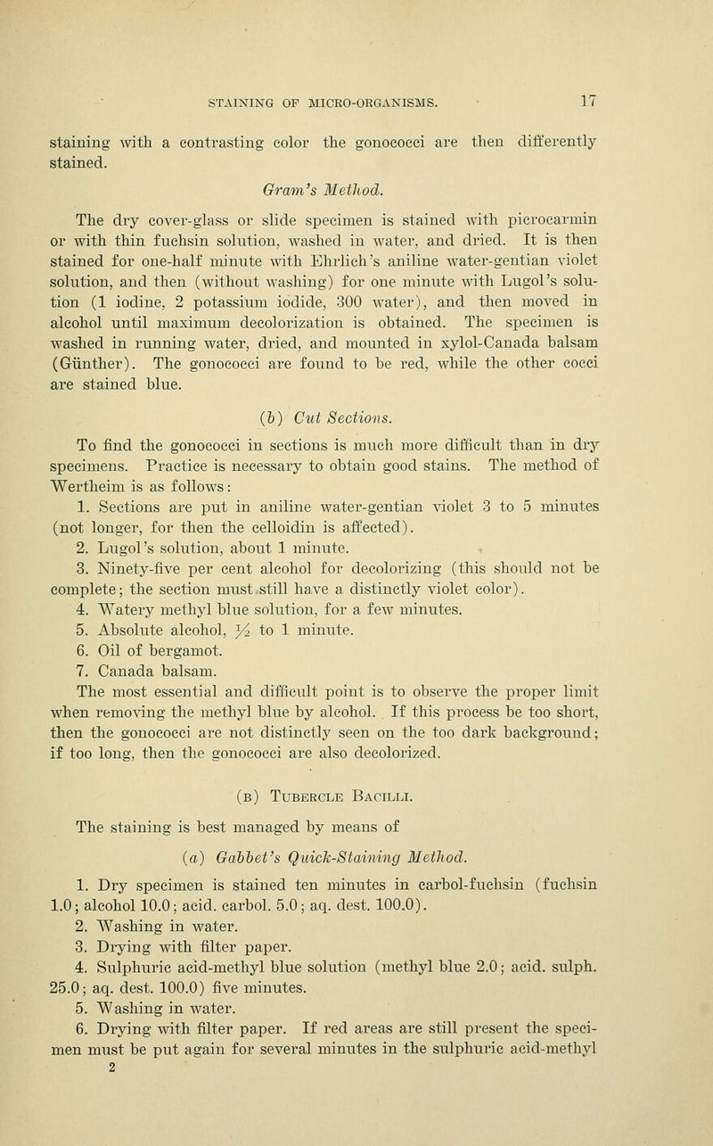 staining with a contrasting color the gonococci are then differently stained. Gram's Method. The dry cover-glass or slide specimen is stained with picrocarmin or with thin fnchsin solution, washed in water, and dried. It is then stained for one-half minute with Ehrlich's aniline water-gentian violet solution, and then (without washing) for one minute with Lugol's solu- tion (1 iodine, 2 potassium iodide, 300 water), and then moved in alcohol until maximum decolorization is obtained. The specimen is washed in running water, dried, and mounted in xylol-Canada balsam (Giinther). The gonococci are found to be red, while the other cocci are stained blue. (b) Cut Sections. To find the gonococci in sections is much more difficult than in dry specimens. Practice is necessary to obtain good stains. The method of Wertheim is as follows : 1. Sections are put in aniline water-gentian violet 3 to 5 minutes (not longer, for then the celloidin is affected). 2. Lugol's solution, about 1 minute. 3. Ninety-five per cent alcohol for decolorizing (this should not be complete; the section must still have a distinctly violet color). 4. Watery methyl blue solution, for a few minutes. 5. Absolute alcohol, ^ to 1 minute. 6. Oil of bergamot. 7. Canada balsam. The most essential and difficult point is to observe the proper limit when removing the methyl blue by alcohol. If this process be too short, then the gonococci are not distinctly seen on the too dark background; if too long, then the gonococci are also decolorized. (b) Tubercle Bacilli. The staining is best managed by means of (a) Gabbet's Quick-Staining Method. 1. Dry specimen is stained ten minutes in carbol-fuchsin (fuchsin 1.0; alcohol 10.0; acid, carbol. 5.0; aq. dest. 100.0). 2. Washing in water. 3. Drying with filter paper. 4. Sulphuric acid-methyl blue solution (methyl blue 2.0; acid, sulph. 25.0; aq. dest. 100.0) five minutes. 5. Washing in water. 6. Drying with filter paper. If red areas are still present the speci- men must be put again for several minutes in the sulphuric acid-methyl 2
