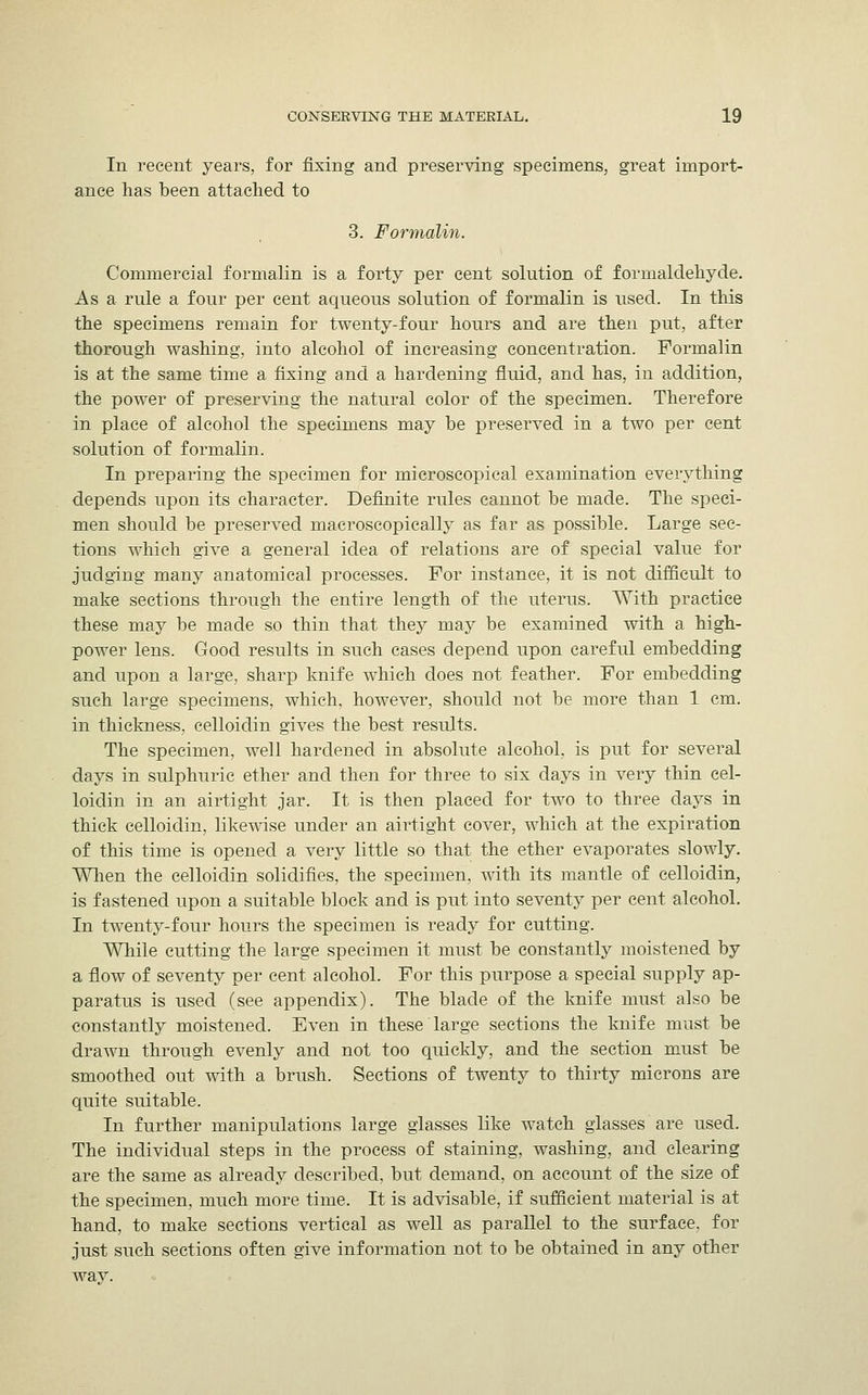 In recent years, for fixing and preserving specimens, great import- ance has been attached to 3. Formalin. Commercial formalin is a forty per cent solution of formaldehyde. As a rule a four per cent aqueous solution of formalin is used. In this the specimens remain for twenty-four hours and are then put, after thorough washing, into alcohol of increasing concentration. Formalin is at the same time a fixing and a hardening fluid, and has, in addition, the power of preserving the natural color of the specimen. Therefore in place of alcohol the specimens may be preserved in a two per cent solution of formalin. In preparing the specimen for microscopical examination everything depends upon its character. Definite rules cannot be made. The speci- men should be preserved macroscopically as far as possible. Large sec- tions which give a general idea of relations are of special value for judging many anatomical processes. For instance, it is not difficult to make sections through the entire length of the uterus. With practice these may be made so thin that they may be examined with a high- power lens. Good results in such cases depend upon careful embedding and upon a large, sharp knife which does not feather. For embedding such large specimens, which, however, should not be more than 1 cm. in thickness, celloidin gives the best results. The specimen, well hardened in absolute alcohol, is put for several days in sulphuric ether and then for three to six days in very thin cel- loidin in an airtight jar. It is then placed for two to three days in thick celloidin, likewise under an airtight cover, which at the expiration of this time is opened a very little so that the ether evaporates slowly. When the celloidin solidifies, the specimen, with its mantle of celloidin, is fastened upon a suitable block and is put into seventy per cent alcohol. In twenty-four hours the specimen is ready for cutting. While cutting the large specimen it must be constantly moistened by a flow of seventy per cent alcohol. For this purpose a special supply ap- paratus is used (see appendix). The blade of the knife must also be constantly moistened. Even in these large sections the knife must be drawn through evenly and not too quickly, and the section must be smoothed out with a brush. Sections of twenty to thirty microns are quite suitable. In further manipulations large glasses like watch glasses are used. The individual steps in the process of staining, washing, and clearing are the same as already described, but demand, on account of the size of the specimen, much more time. It is advisable, if sufficient material is at hand, to make sections vertical as well as parallel to the surface, for just such sections often give information not to be obtained in any other way.