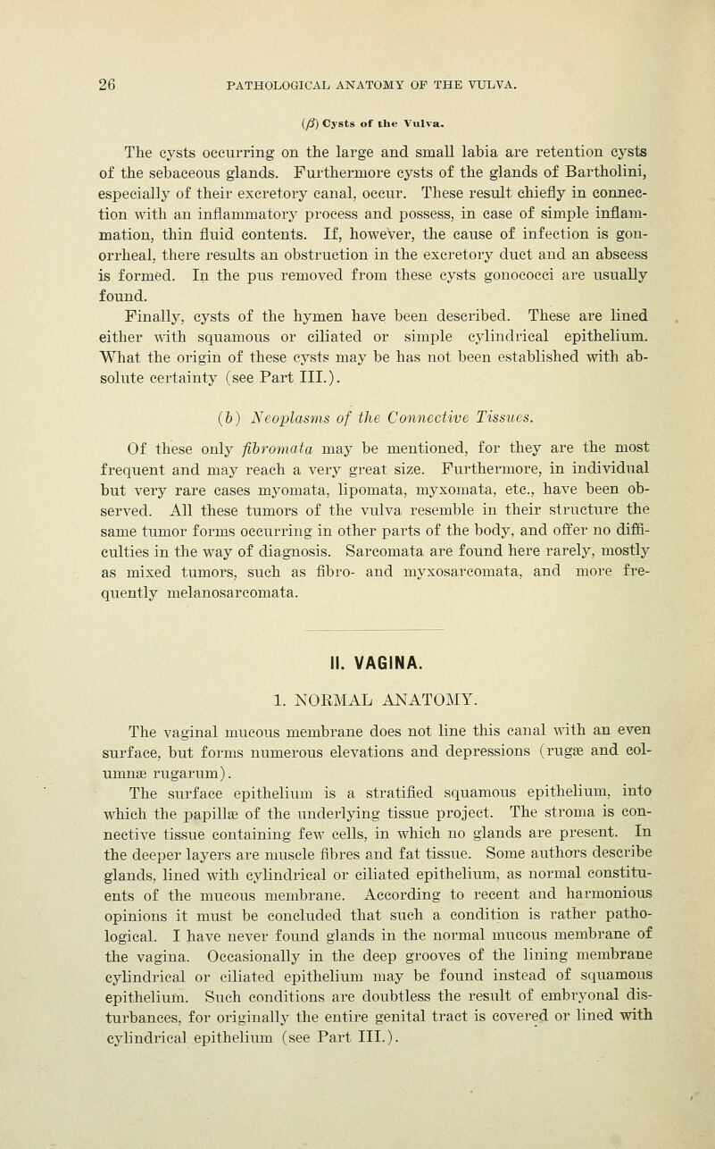 (/?) Cysts of the Vulva. The cysts occurring on the large and small labia are retention cysts of the sebaceous glands. Furthermore cysts of the glands of Bartholini, especially of their excretory canal, occur. These result chiefly in connec- tion with an inflammatory process and possess, in case of simple inflam- mation, thin fluid contents. If, however, the cause of infection is gon- orrheal, there results an obstruction in the excretory duct and an abscess is formed. In the pus removed from these cysts gonococci are usually found. Finally, cysts of the hymen have been described. These are lined either with squamous or ciliated or simple cylindrical epithelium. What the origin of these cysts may be has not been established with ab- solute certainty (see Part III.). (&) Neoplasms of the Connective Tissues. Of these only fibromata may be mentioned, for they are the most frequent and may reach a very great size. Furthermore, in individual but very rare cases myomata, lipomata, myxomata, etc., have been ob- served. All these tumors of the vulva resemble in their structure the same tumor forms occurring in other parts of the body, and offer no diffi- culties in the way of diagnosis. Sarcomata are found here rarely, mostly as mixed tumors, such as fibro- and myxosarcomata, and more fre- quently melanosarcomata. II. VAGINA. 1. NORMAL ANATOMY. The vaginal mucous membrane does not line this canal with an even surface, but forms numerous elevations and depressions (rugae and col- umnse rugarum). The surface epithelium is a stratified squamous epithelium, into which the papilla? of the underlying tissue project. The stroma is con- nective tissue containing few cells, in which no glands are present. In the deeper layers are muscle fibres and fat tissue. Some authors describe glands, lined with cylindrical or ciliated epithelium, as normal constitu- ents of the mucous membrane. According to recent and harmonious opinions it must be concluded that such a condition is rather patho- logical. I have never found glands in the normal mucous membrane of the vagina. Occasionally in the deep grooves of the lining membrane cylindrical or ciliated epithelium may be found instead of squamous epithelium. Such conditions are doubtless the result of embryonal dis- turbances, for originally the entire genital tract is covered or lined with cylindrical epithelium (see Part III.).