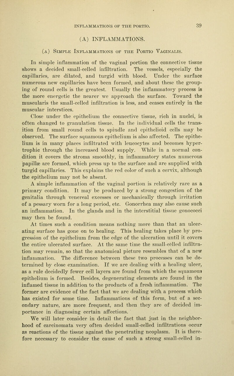 (A) INFLAMMATIONS. (a) Simple Inflammations of the Portio Vaginalis. In simple inflammation of the vaginal portion the connective tissue shows a decided small-celled infiltration. The vessels, especially the capillaries, are dilated, and turgid with blood. Under the surface numerous new capillaries have been formed, and about these the group- ing of round cells is the greatest. Usually the inflammatory process is the more energetic the nearer we approach the surface. Toward the muscularis the small-celled infiltration is less, and ceases entirely in the muscular interstices. Close under the epithelium the connective tissue, rich in nuclei, is often changed to granulation tissue. In the individual cells the trans- ition from small round cells to spindle and epithelioid cells may be observed. The surface squamous epithelium is also affected. The epithe- lium is in many places infiltrated with leucocytes and becomes hyper- trophic through the increased blood supply. While in a normal con- dition it covers the stroma smoothly, in inflammatory states numerous papilhe are formed, which press up to the surface and are supplied with turgid capillaries. This explains the red color of such a cervix, although the epithelium may not be absent. A simple inflammation of the vaginal portion is relatively rare as a primary condition. It may be produced by a strong congestion of the genitalia through venereal excesses or mechanically through irritation of a pessary worn for a long period, etc. Gonorrhea may also cause such an inflammation. In the glands and in the interstitial tissue gonococci may then be found. At times such a condition means nothing more than that an ulcer- ating surface has gone on to healing. This healing takes place by pro- gression of the epithelium from the edge of the ulceration until it covers the entire ulcerated surface. At the same time the small-celled infiltra- tion may remain, so that the anatomical picture resembles that of a new inflammation. The difference between these two processes can be de- termined by close examination. If we are dealing with a healing ulcer, as a rule decidedly fewer cell layers are found from which the squamous epithelium is formed. Besides, degenerating elements are found in the inflamed tissue in addition to the products of a fresh inflammation. The former are evidence of the fact that we are dealing with a process which has existed for some time. Inflammations of this form, but of a sec- ondary nature, are more frequent, and then they are of decided im- portance in diagnosing certain affections.  We will later consider in detail the fact that just in the neighbor- hood of carcinomata very often decided small-celled infiltrations occur as reactions of the tissue against the penetrating neoplasm. It is there- fore necessary to consider the cause of such a strong small-celled in-