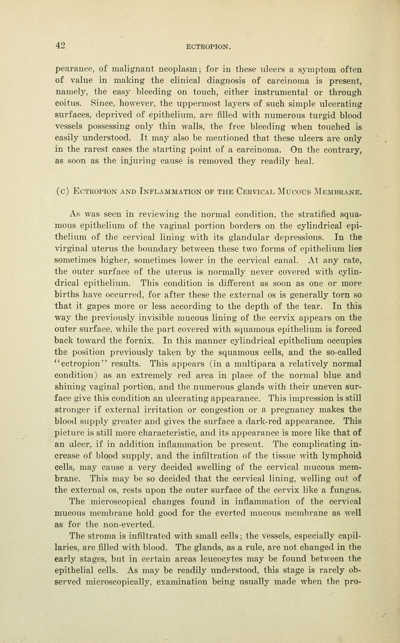 pearance, of malignant neoplasm; for in these ulcers a symptom often of value in making the clinical diagnosis of carcinoma is present, namely, the easy bleeding on touch, either instrumental or through coitus. Since, however, the uppermost layers of such simple ulcerating surfaces, deprived of epithelium, are filled with numerous turgid blood vessels possessing only thin walls, the free bleeding when touched is easily understood. It may also be mentioned that these ulcers are only in the rarest cases the starting point of a carcinoma. On the contrary, as soon as the injuring cause is removed they readily heal. (c) Ectropion and Inflammation of the Cervical Mucous Membrane. As was seen in reviewing the normal condition, the stratified squa- mous epithelium of the vaginal portion borders on the cylindrical epi- thelium of the cervical lining with its glandular depressions. In the virginal uterus the boundary between these two forms of epithelium lies sometimes higher, sometimes lower in the cervical canal. At any rate, the outer surface of the uterus is normally never covered with cylin- drical epithelium. This condition is different as soon as one or more births have occurred, for after these the external os is generally torn so that it gapes more or less according to the depth of the tear. In this way the previously invisible mucous lining of the cervix appears on the outer surface, while the part covered with squamous epithelium is forced back toward the fornix. In this manner cylindrical epithelium occupies the position previously taken by the squamous cells, and the so-called ectropion results. This appears (in a multipara a relatively normal condition) as an extremely red area in place of the normal blue and shining vaginal portion, and the numerous glands with their uneven sur- face give this condition an ulcerating appearance. This impression is still stronger if external irritation or congestion or a pregnancy makes the blood supply greater and gives the surface a dark-red appearance. This picture is still more characteristic, and its appearance is more like that of an ulcer, if in addition inflammation be present. The complicating in- crease of blood supply, and the infiltration of the tissue with lymphoid cells, may cause a very decided swelling of the cervical mucous mem- brane. This may be so decided that the cervical lining, welling out of the external os, rests upon the outer surface of the cervix like a fungus. The microscopical changes found in inflammation of the cervical mucous membrane hold good for the everted mucous membrane as well as for the non-everted. The stroma is infiltrated with small cells; the vessels, especially capil- laries, are filled with blood. The glands, as a rule, are not changed in the early stages, but in certain areas leucocytes may be found between the epithelial cells. As may be readily understood, this stage is rarely ob- served microscopically, examination being usually made when the pro-