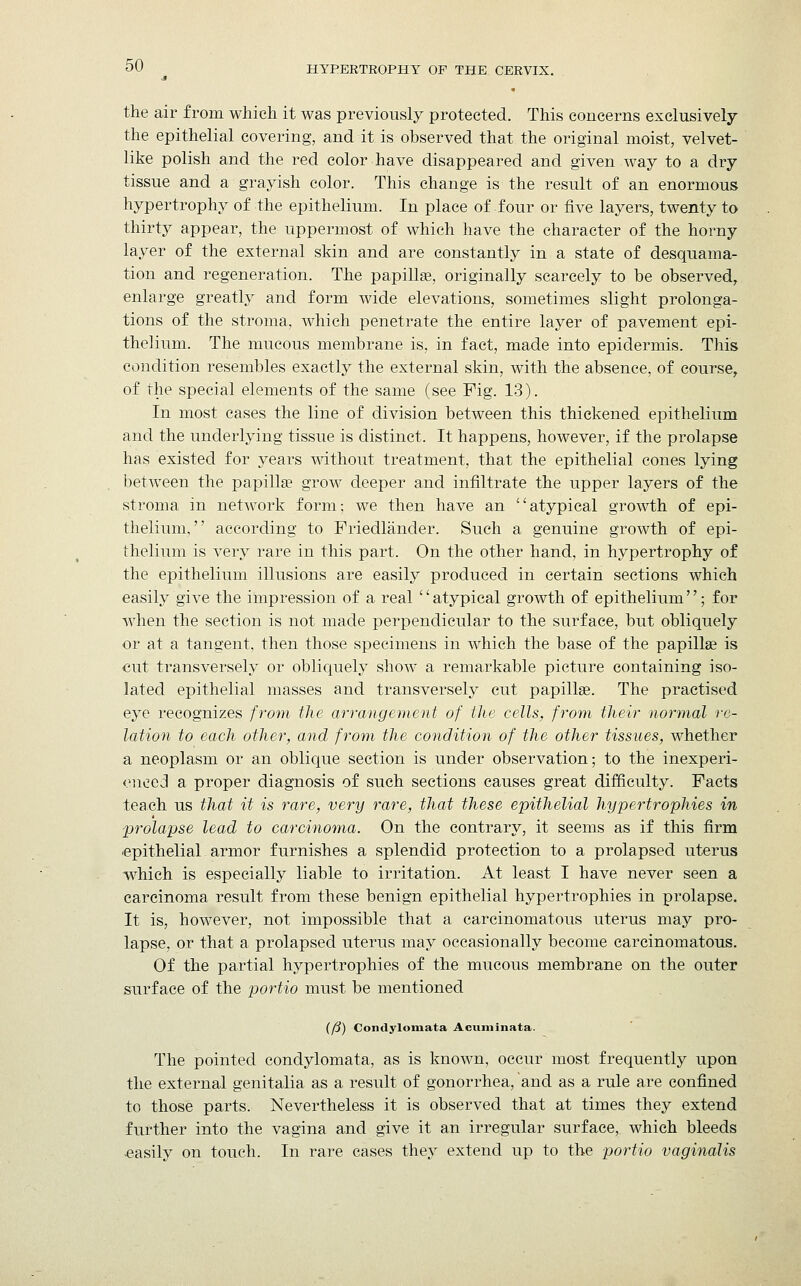 the air from which it was previously protected. This concerns exclusively the epithelial covering, and it is observed that the original moist, velvet- like polish and the reel color have disappeared and given way to a dry tissue and a grayish color. This change is the result of an enormous hypertrophy of the epithelium. In place of four or five layers, twenty to thirty appear, the uppermost of which have the character of the horny layer of the external skin and are constantly in a state of desquama- tion and regeneration. The papilla?, originally scarcely to be observed, enlarge greatly and form wide elevations, sometimes slight prolonga- tions of the stroma, which penetrate the entire layer of pavement epi- thelium. The mucous membrane is, in fact, made into epidermis. This condition resembles exactly the external skin, with the absence, of course, of the special elements of the same (see Pig. 13). In most cases the line of division between this thickened epithelium and the underlying tissue is distinct. It happens, however, if the prolapse has existed for years without treatment, that the epithelial cones lying between the papilla? grow deeper and infiltrate the upper layers of the stroma in network form; we then have an atypical growth of epi- thelium, according to Friedlander. Such a genuine growth of epi- thelium is very rare in this part. On the other hand, in hypertrophy of the epithelium illusions are easily produced in certain sections which easily give the impression of a real atypical growth of epithelium; for when the section is not made perpendicular to the surface, but obliquely or at a tangent, then those specimens in which the base of the papilla? is cut transversely or obliquely show a remarkable picture containing iso- lated epithelial masses and transversely cut papilla?. The practised eye recognizes from the arrangement of the cells, from their normal re- lation to each other, and from the condition of the other tissues, whether a neoplasm or an oblique section is under observation; to the inexperi- enced a proper diagnosis of such sections causes great difficulty. Facts teach us that it is rare, very rare, that these epithelial hypertrophies in prolapse lead to carcinoma. On the contrary, it seems as if this firm epithelial armor furnishes a splendid protection to a prolapsed uterus which is especially liable to irritation. At least I have never seen a carcinoma result from these benign epithelial hypertrophies in prolapse. It is, however, not impossible that a carcinomatous uterus may pro- lapse, or that a prolapsed uterus may occasionally become carcinomatous. Of the partial hypertrophies of the mucous membrane on the outer surface of the portio must be mentioned {fj) Condylomata Acuminata. The pointed condylomata, as is known, occur most frequently upon the external genitalia as a result of gonorrhea, and as a rule are confined to those parts. Nevertheless it is observed that at times they extend further into the vagina and give it an irregular surface, which bleeds •easily on touch. In rare cases they extend up to the portio vaginalis