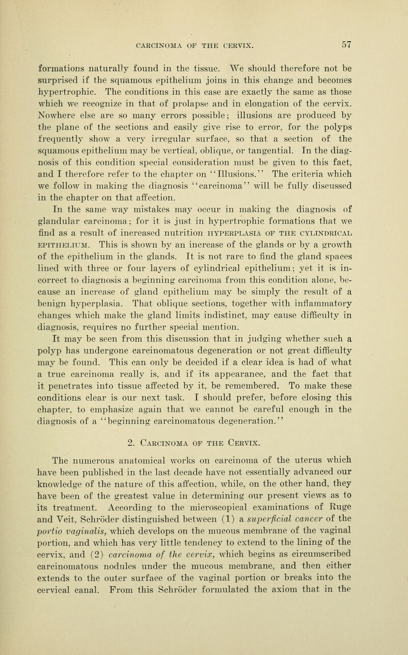 formations naturally found in the tissue. VVe should therefore not be surprised if the squamous epithelium joins in this change and becomes hypertrophic. The conditions in this case are exactly the same as those which we recognize in that of prolapse and in elongation of the cervix. Nowhere else are so many errors possible; illusions are produced by the plane of the sections and easily give rise to error, for the polyps frequently show a very irregular surface, so that a section of the squamous epithelium may be vertical, oblique, or tangential. In the diag- nosis of this condition special consideration must be given to this fact, and I therefore refer to the chapter on '' Illusions.'' The criteria which we follow in making the diagnosis carcinoma will be fully discussed in the chapter on that affection. In the same way mistakes may occur in making the diagnosis of glandular carcinoma; for it is just in hypertrophic formations that we find as a result of increased nutrition hyperplasia of the cylindrical epithelium. This is shown by an increase of the glands or by a growth of the epithelium in the glands. It is not rare to find the gland spaces lined with three or four layers of cylindrica] epithelium; yet it is in- correct to diagnosis a beginning carcinoma from this condition alone, be- cause an increase of gland epithelium may be simply the result of a benign hyperplasia. That oblique sections, together with inflammatory changes which make the gland limits indistinct, may cause difficulty in diagnosis, requires no further special mention. It may be seen from this discussion that in judging whether such a polyp has undergone carcinomatous degeneration or not great difficulty may be found. This can only be decided if a clear idea is had of what a true carcinoma really is, and if its appearance, and the fact that it penetrates into tissue affected by it, be remembered. To make these conditions clear is our next task. I should prefer, before closing this chapter, to emphasize again that we cannot be careful enough in the diagnosis of a beginning carcinomatous degeneration. 2. Carcinoma of the Cervix. The numerous anatomical works on carcinoma of the uterus which have been published in the last decade have not essentially advanced our knowledge of the nature of this affection, while, on the other hand, they have been of the greatest value in determining our present views as to its treatment. According to the microscopical examinations of Ruge and Veit, Schroder distinguished between (1) a superficial cancer of the portio vaginalis, which develops on the mucous membrane of the vaginal portion, and which has very little tendency to extend to the lining of the cervix, and (2) carcinoma of the cervix, which begins as circumscribed carcinomatous nodules under the mucous membrane, and then either extends to the outer surface of the vaginal portion or breaks into the cervical canal. From this Schroder formulated the axiom that in the
