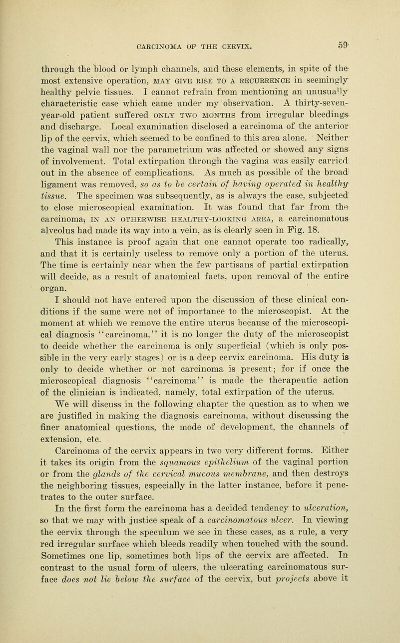 through the blood or lymph channels, and these elements, in spite of the- most extensive operation, mat give rise to a recurrence in seemingly healthy pelvic tissues. I cannot refrain from mentioning an unusually characteristic case which came under my observation. A thirty-seven- year-old patient suffered only two months from irregular bleedings- and discharge. Local examination disclosed a carcinoma of the anterior lip of the cervix, which seemed to be confined to this area alone. Neither the vaginal wall nor the parametrium was affected or showed any signs of involvement. Total extirpation through the vagina was easily carried out in the absence of complications. As much as possible of the broad ligament was removed, so as to be certain of having operated in healthy tissue. The specimen was subsequently, as is always the case, subjected to close microscopical examination. It was found that far from the carcinoma.) in an otherwise healthy-looking area, a carcinomatous alveolus had made its way into a vein, as is clearly seen in Fig. 18. This instance is proof again that one cannot operate too radically, and that it is certainly useless to remove only a portion of the uterus. The time is certainly near when the few partisans of partial extirpation will decide, as a result of anatomical facts, upon removal of the entire organ. I should not have entered upon the discussion of these clinical con- ditions if the same were not of importance to the microscopist. At the moment at which we remove the entire uterus because of the microscopi- cal diagnosis carcinoma, it is no longer the duty of the microscopist to decide whether the carcinoma is only superficial (which is only pos- sible in the very early stages) or is a deep cervix carcinoma. His duty is only to decide whether or not carcinoma is present; for if once the microscopical diagnosis carcinoma is made the therapeutic action of the clinician is indicated, namely, total extirpation of the uterus. We will discuss in the following chapter the question as to when we are justified in making the diagnosis carcinoma, without discussing the finer anatomical questions, the mode of development, the channels of extension, etc. Carcinoma of the cervix appears in two very different forms. Either it takes its origin from the squamous epithelium of the vaginal portion or from the glands of the cervical mucous membrane, and then destroys the neighboring tissues, especially in the latter instance, before it pene- trates to the outer surface. In the first form the carcinoma has a decided tendency to ulceration, so that we may with justice speak of a carcinomatous ulcer. In viewing the cervix through the speculum we see in these cases, as a rule, a very red irregular surface which bleeds readily when touched with the sound. Sometimes one lip, sometimes both lips of the cervix are affected. In contrast to the usual form of ulcers, the ulcerating carcinomatous sur- face does not lie below the surface of the cervix, but projects above it