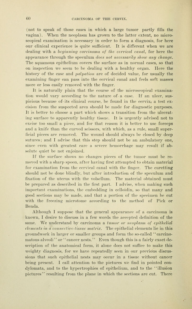 (not to speak of those eases in which a large tumor partly fills the vagina). When the neoplasm has grown to the latter extent, no micro- scopical examination is necessary in order to form a diagnosis, for here our clinical experience is quite sufficient. It is different when we are dealing with a beginning carcinoma of the cervical canal, for here the appearance through the speculum does not necessarily show any change. The squamous epithelium covers the surface as in normal cases, so that on inspection we seem to be dealing with a healthy organ. Here the history of the case and palpation are of decided value, for usually the examining finger can pass into the cervical canal and feels soft masses more or less easily removed with the finger. It is naturally plain that the course of the microscopical examina- tion would vary according to the nature of- a case. If an ulcer, sus- picious because of- its clinical course, be found in the cervix5 a test ex- cision from the suspected area should be made for diagnostic purposes. It is better to choose a part which shows a transition from the ulcerat- ing surface to apparently healthy tissue. It is urgently advised not to excise too small a piece, and for that reason it is better to use forceps and a knife than the curved scissors, with which, as a rule, small super- ficial pieces are removed. The wound should always be closed by deep sutures; and I advise that this step should not be an ambulatory one, since even with greatest care a severe hemorrhage may result if ab- solute quiet be not enjoined. If the surface shows no changes pieces of the tumor must be re- moved with a sharp spoon, after having first attempted to obtain material for examination from the cervical canal with the finger. The curetting should not be done blindly, but after introduction of the speculum and fixation of the uterus with the volsellum. The material obtained must be prepared as described in the first part. I advise, when making such important examinations, the embedding in celloidin, so that many and good sections may be made, and that a portion of the specimen be cut with the freezing microtome according to the method of Pick or Benda. Although I suppose that the general appearance of a carcinoma is known, I desire to discuss in a few words the accepted definition of the same. We understand by carcinoma a tumor or neoplasm of epithelial elements in a connective-tissue matrix. The epithelial elements lie in this groundwork in larger or smaller groups and form the so-called '' carcino- matous alveoli or  cancer nests.'' Even though this is a fairly exact de- scription of the anatomical form, it alone does not suffice to make this weighty diagnosis, for we have repeatedly seen in our previous discus- sions that such epithelial nests may occur in a tissue without cancer being present. I call attention to the pictures we find in pointed con- dylomata, and to the hypertrophies of epithelium, and to the illusion pictures resulting from the plane in which the sections are cut. There