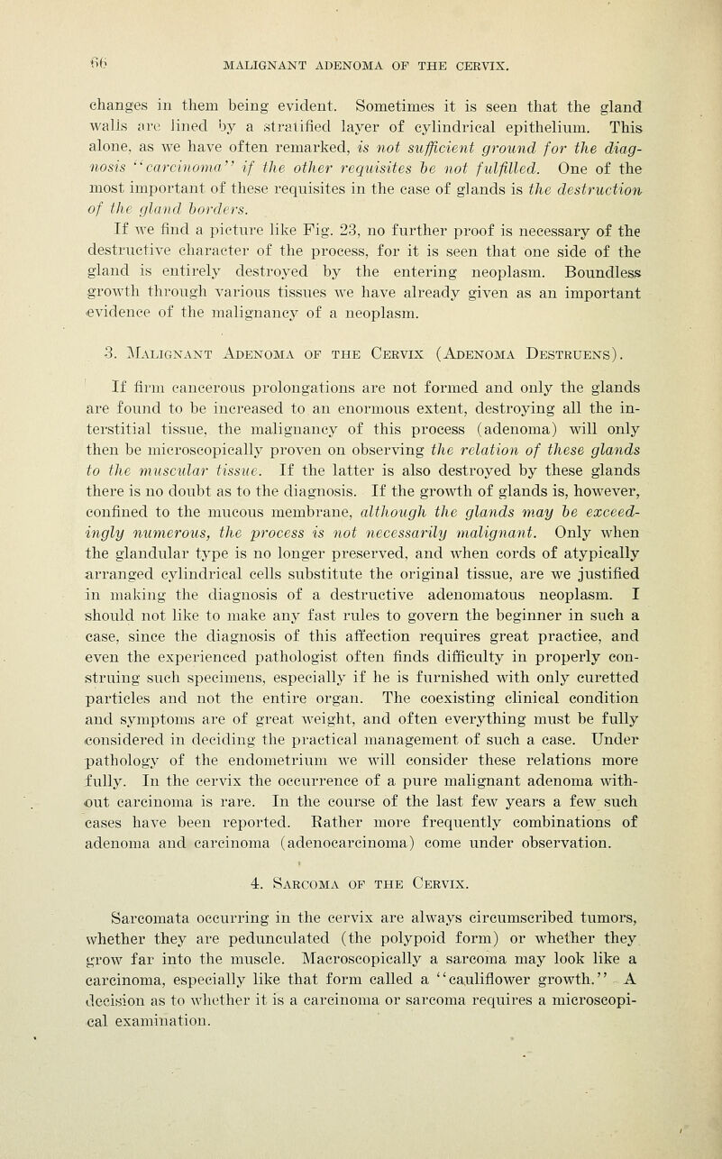 ^6 MALIGNANT ADENOMA OF THE CERVIX. changes in them being evident. Sometimes it is seen that the gland walls are lined by a stratified layer of cylindrical epithelium. This alone, as we have often remarked, is not sufficient ground for the diag- nosis carcinoma if the other requisites be not fulfilled. One of the most important of these requisites in the case of glands is the destruction of the gland borders. If we find a picture like Fig. 23, no further proof is necessary of the destructive character of the process, for it is seen that one side of the gland is entirely destroyed by the entering neoplasm. Boundless growth through various tissues we have already given as an important evidence of the malignancy of a neoplasm. 3. Malignant Adenoma of the Cervix (Adenoma Destruens). If firm cancerous prolongations are not formed and only the glands are found to be increased to an enormous extent, destroying all the in- terstitial tissue, the malignancy of this process (adenoma) will only then be microscopically proven on observing the relation of these glands to the muscular tissue. If the latter is also destroyed by these glands there is no doubt as to the diagnosis. If the growth of glands is, however, confined to the mucous membrane, although the glands m.ay be exceed- ingly numerous, the process is not necessarily malignant. Only when the glandular type is no longer preserved, and when cords of atypically arranged cylindrical cells substitute the original tissue, are we justified in making the diagnosis of a destructive adenomatous neoplasm. I should not like to make any fast rules to govern the beginner in such a case, since the diagnosis of this affection requires great practice, and even the experienced pathologist often finds difficulty in properly con- struing such specimens, especially if he is furnished with only curetted particles and not the entire organ. The coexisting clinical condition and symptoms are of great weight, and often everything must be fully considered in deciding the practical management of such a case. Under pathology of the endometrium we will consider these relations more fully. In the cervix the occurrence of a pure malignant adenoma with- out carcinoma is rare. In the course of the last few years a few such cases have been reported. Rather more frequently combinations of adenoma and carcinoma (adenocarcinoma) come under observation. 4. Sarcoma of the Cervix. Sarcomata occurring in the cervix are always circumscribed tumors, whether they are pedunculated (the polypoid form) or whether they grow far into the muscle. Macroscopically a sarcoma may look like a carcinoma, especially like that form called a cauliflower growth. A decision as to whether it is a carcinoma or sarcoma requires a microscopi- cal examination.