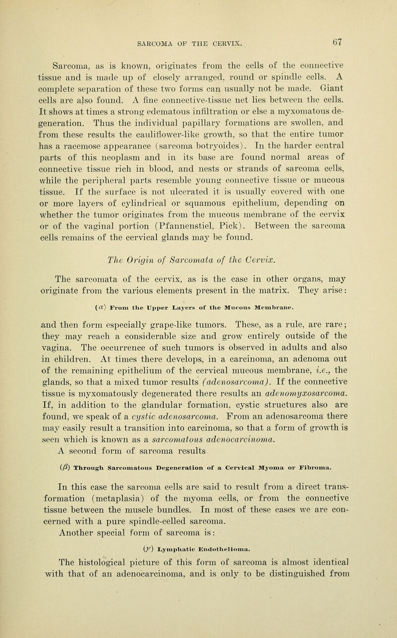 Sarcoma, as is known, originates from the cells of the connective tissue and is made up of closely arranged, round or spindle cells. A complete separation of these two forms can usually not be made. Giant cells are also found. A fine connective-tissue net lies between the cells. It shows at times a strong edematous infiltration or else a myxomatous de- generation. Thus the individual papillary formations are swollen, and from these results the cauliflower-like growth, so that the entire tumor has a racemose appearance (sarcoma botryoides). In the harder central parts of this neoplasm and in its base are found normal areas of connective tissue rich in blood, and nests or strands of sarcoma cells, while the peripheral parts resemble young connective tissue or mucous tissue. If the surface is not ulcerated it is usually covered with one or more layers of cylindrical or squamous epithelium, depending on whether the tumor originates from the mucous membrane of the cervix or of the vaginal portion (Pfannenstiel, Pick). Between the sarcoma cells remains of the cervical glands may be found. The Origin of Sarcomata of the Cervix. The sarcomata of the cervix, as is the case in other organs, may originate from the various elements present in the matrix. They arise: (a) From the Upper Layers of the Mucous Membrane. and then form especially grape-like tumors. These, as a rule, are rare; they may reach a considerable size and grow entirely outside of the vagina. The occurrence of such tumors is observed in adults and also in children. At times there develops, in a carcinoma, an adenoma out of the remaining epithelium of the cervical mucous membrane, i.e., the glands, so that a mixed tumor results (adenosarcoma). If the connective tissue is myxomatously degenerated there results an adenomyxosarcoma. If, in addition to the glandular formation, cystic structures also are found, we speak of a cystic adenosarcoma. From an adenosarcoma there may easily result a transition into carcinoma, so that a form of growth is seen which is known as a sarcomatous adenocarcinoma. A second form of sarcoma results (/?) Through Sarcomatous Degeneration of a Cervical Myoma or Fibroma. In this case the sarcoma cells are said to result from a direct trans- formation (metaplasia) of the myoma cells, or from the connective tissue between the muscle bundles. In most of these cases we are con- cerned with a pure spindle-celled sarcoma. Another special form of sarcoma is: (X) Lymphatic Endothelioma. The histological picture of this form of sarcoma is almost identical with that of an adenocarcinoma, and is only to be distinguished from