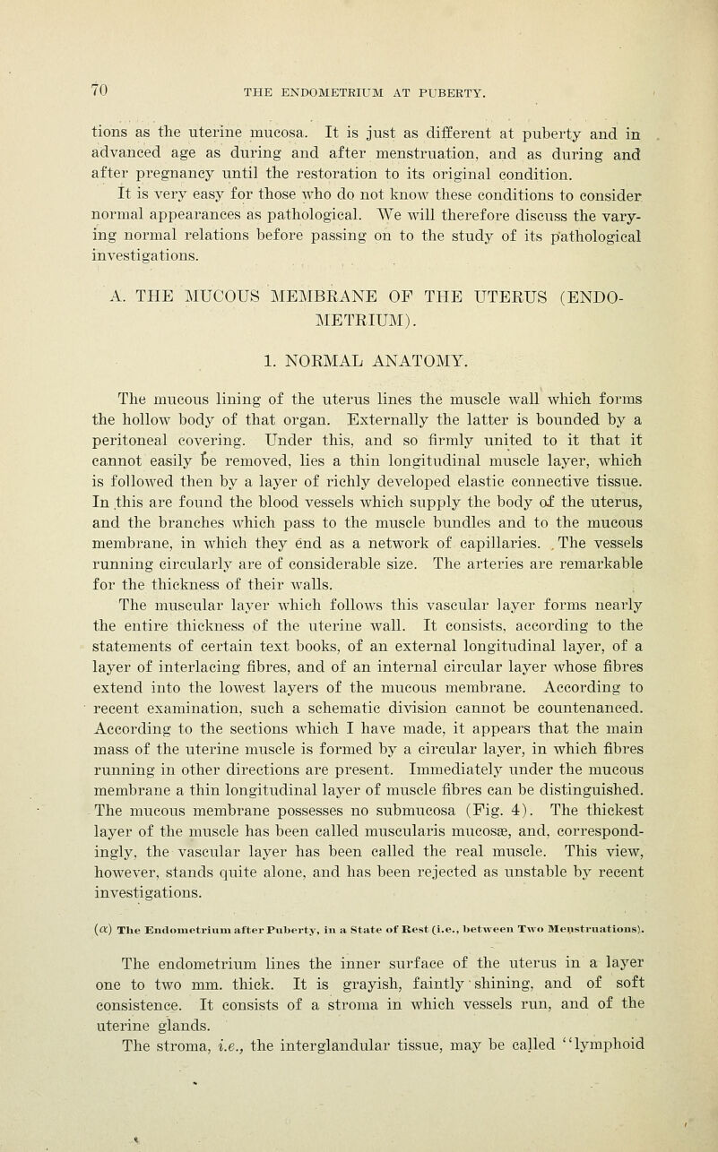 tions as the uterine mucosa. It is just as different at puberty and in advanced age as during and after menstruation, and as during and after pregnancy until the restoration to its original condition. It is very easy for those who do not know these conditions to consider normal appearances as pathological. We will therefore discuss the vary- ing normal relations before passing on to the study of its pathological investigations. A. THE MUCOUS MEMBRANE OF THE UTERUS (ENDO- METRIUM). 1. NORMAL ANATOMY. The mucous lining of the uterus lines the muscle wall which forms the hollow body of that organ. Externally the latter is bounded by a peritoneal covering. Under this, and so firmly united to it that it cannot easily be removed, lies a thin longitudinal muscle layer, which is folloAved then by a layer of richly developed elastic connective tissue. In this are found the blood vessels which supply the body of the uterus, and the branches which pass to the muscle bundles and to the mucous membrane, in which they end as a network of capillaries. . The vessels running circularly are of considerable size. The arteries are remarkable for the thickness of their walls. The muscular layer which follows this vascular layer forms nearly the entire thickness of the uterine wall. It consists, according to the statements of certain text books, of an external longitudinal layer, of a layer of interlacing fibres, and of an internal circular layer whose fibres extend into the lowest layers of the mucous membrane. According to recent examination, such a schematic division cannot be countenanced. According to the sections which I have made, it appears that the main mass of the uterine muscle is formed by a circular layer, in which fibres running in other directions are present. Immediately under the mucous membrane a thin longitudinal layer of muscle fibres can be distinguished. The mucous membrane possesses no submucosa (Fig. 4). The thickest layer of the muscle has been called muscularis mucosa?, and, correspond- ingly, the vascular layer has been called the real muscle. This view, however, stands quite alone, and has been rejected as unstable by recent investigations. (a) The Endometrium after Puberty, in a State of Rest (i.e., betAveen Two Menstruations). The endometrium lines the inner surface of the uterus in a layer one to two mm. thick. It is grayish, faintly' shining, and of soft consistence. It consists of a stroma in which vessels run, and of the uterine glands. The stroma, i.e., the interglandular tissue, may be called lymphoid