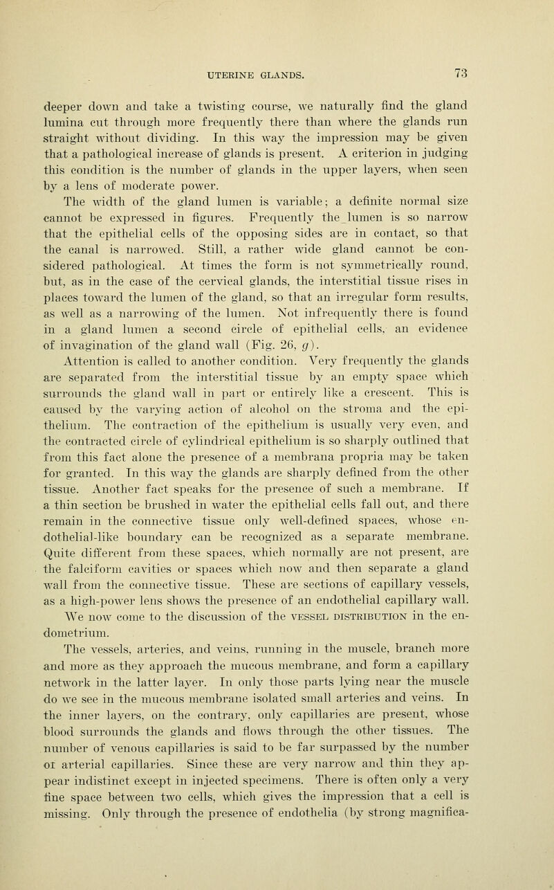 deeper down and take a twisting course, we naturally find the gland lumina cut through more frequently there than where the glands run straight without dividing. In this way the impression may be given that a pathological increase of glands is present. A criterion in judging this condition is the number of glands in the upper layers, when seen by a lens of moderate power. The width of the gland lumen is variable; a definite normal size cannot be expressed in figures. Frequently the_lumen is so narrow that the epithelial cells of the opposing sides are in contact, so that the canal is narrowed. Still, a rather wide gland cannot be con- sidered pathological. At times the form is not symmetrically round, but, as in the case of the cervical glands, the interstitial tissue rises in places toward the lumen of the gland, so that an irregular form results, as well as a narrowing of the lumen. Not infrequently there is found in a gland lumen a second circle of epithelial cells, an evidence of invagination of the gland wall (Fig. 26, g). Attention is called to another condition. Very frequently the glands are separated from the interstitial tissue by an empty space which surrounds the gland wall in part or entirely like a crescent. This is caused by the varying action of alcohol on the stroma and the epi- thelium. The contraction of the epithelium is usually very even, and the contracted circle of cylindrical epithelium is so sharply outlined that from this fact alone the presence of a membrana propria may be taken for granted. In this way the glands are sharply defined from the other tissue. Another fact speaks for the presence of such a membrane. If a thin section be brushed in water the epithelial cells fall out, and there remain in the connective tissue only well-defined spaces, whose en- dothelial-like boundary can be recognized as a separate membrane. Quite different from these spaces, which normally are not present, are the falciform cavities or spaces which now and then separate a gland wall from the connective tissue. These are sections of capillary vessels, as a high-power lens shows the presence of an endothelial capillary wall. We now come to the discussion of the vessel distribution in the en- dometrium. The vessels, arteries, and veins, running in the muscle, branch more and more as they approach the mucous membrane, and form a capillary network in the latter layer. In only those parts lying near the muscle do we see in the mucous membrane isolated small arteries and veins. In the inner layers, on the contrary, only capillaries are present, whose blood surrounds the glands and flows through the other tissues. The number of venous capillaries is said to be far surpassed by the number oi arterial capillaries. Since these are very narrow and thin they ap- pear indistinct except in injected specimens. There is often only a very fine space between two cells, which gives the impression that a cell is missing. Only through the presence of endothelia (by strong magnifica-