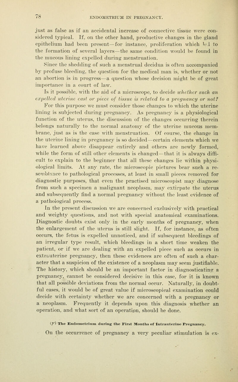 just as false as if an accidental increase of connective tissue were con- sidered typical. If, on the other hand, productive changes in the gland epithelium had been present—for instance, proliferation which lei to the formation of several layers—the same condition would be found in the mucous lining expelled during menstruation. Since the shedding of such a menstrual decidua is often accompanied by profuse bleeding, the question for the medical man is, whether or not an abortion is in progress—a question whose decision might be of great importance in a court of law. Is it possible, with the aid of a microscope, to decide whether such an expelled uterine cast or piece of tissue is related to a pregnancy or not? For this purpose we must consider those changes to which the uterine lining is subjected during pregnancy. As pregnancy is a physiological function of the uterus, the discussion of the changes occurring therein belongs naturally to the normal anatomy of the uterine mucous mem- brane, just as is the case with menstruation. Of course, the change in the uterine lining in pregnancy is so decided—certain elements which we have learned above disappear entirely and others are newly formed, while the form of still other elements is changed—that it is always diffi- cult to explain to the beginner that all these changes lie within physi- ological limits. At any rate, the microscopic pictures bear such a re- semblance to pathological processes, at least in small pieces removed for diagnostic purposes, that even the practised microscopist may diagnose from such a specimen a malignant neoplasm, may extirpate the uterus and subsequently find a normal pregnancy without the least evidence of a pathological process. In the present discussion we are concerned exclusively with practical and weighty questions, and not with special anatomical examinations. Diagnostic doubts exist only in the early months of pregnancy, when the enlargement of the uterus is still slight. If, for instance, as often occurs, the fetus is expelled unnoticed, and if subsequent bleedings of an irregular type result, which bleedings in a short time weaken the patient, or if we are dealing with an expelled piece such as occurs in extrauterine pregnancy, then these evidences are often of such a char- acter that a suspicion of the existence of a neoplasm may seem justifiable. The history, which should be an important factor in diagnosticating a pregnancy, cannot be considered decisive in this case, for it is known that all possible deviations from the normal occur. Naturally, in doubt- ful cases, it would be of great value if microscopical examination could decide with certainty whether we are concerned with a pregnancy or a neoplasm. Frequently it depends upon this diagnosis whether an operation, and what sort of an operation, should he done. (y) The Endometrium during the First Months of Intrauterine Pregnancy. On the occurrence of pregnancy a very peculiar stimulation is ex-