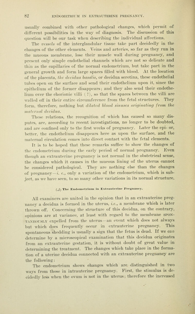 usually combined with other pathological changes, which permit of different possibilities in the way of diagnosis. The discussion of this question will be our task when describing the individual affections. The vessels of the interglandular tissue take part decidedly in the changes of the other elements. Veins and arteries, so far as they run in the mucous membrane, lose their muscle wall during pregnancy, and present only simple endothelial channels which are not so delicate and thin as the capillaries of the normal endometrium, but take part in the general growth and form large spaces filled with blood. At the location of the placenta, the decidua basalts, or decidua serotina, these endothelial tubes open on the surface and send their endothelium upon it, since the epithelium of the former disappears; and they also send their endothe- lium over the chorionic villi ( t), so that the spaces between the villi are walled off in their entire circumference from the fetal structures. They form, therefore, nothing but dilated blood sinuses originating from the maternal decidua. These relations, the recognition of which has caused so many dis- putes, are, according to recent investigations, no longer to be doubted, and are confined only to the first weeks of pregnancy. Later the epi- or, better, the endothelium disappears here as upon the surface, and the maternal circulation comes into direct contact with the fetal elements. It is to be hoped that these remarks suffice to show the changes of the endometrium during the early period of normal pregnancy. Even though an extrauterine pregnancy is not normal in the obstetrical sense, the changes which it causes in the mucous lining of the uterus cannot he considered pathological. They are nothing else than the changes of pregnancy—;', e., only a variation of the endometrium, which is sub- ject, as we have seen, to so many other variations in its normal structure. (/j\ The Endometrium in Extrauterine Pregnancy. All examiners are united in the opinion that in an extrauterine preg- nancy a decidua is formed in the uterus, i.e., a membrane which is later thrown off. Concerning the structure of this decidua, on the contrary, opinions are at variance, at least with regard to the membrane spon- taneously expelled from the uterus—an event which does not always but which does frequently occur in extrauterine pregnancy. This spontaneous shedding is usually a sign that the fetus is dead. If we can determine by a microscopical examination that this decidua originates from an extrauterine gestation, it is without doubt of great value in determining the treatment. The changes which take place in the forma- tion of a uterine decidua connected with an extrauterine pregnancy are the following: The endometrium shows changes which are. distinguished in two ways from those in intrauterine pregnancy. First, the stimulus is de- cidedly less when the ovum is not in the uterus; therefore the increased