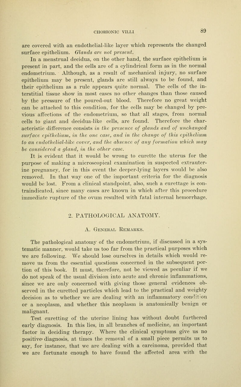are covered with an endothelial-like layer which represents the changed surface epithelium. Glands are not present. In a menstrual decidua, on the other hand, the surface epithelium is present in part, and the cells are of a cylindrical form as in the normal endometrium. Although, as a result of mechanical injury, no surface epithelium may be present, glands are still always to be found, and their epithelium as a rule appears quite normal. The cells of the in- terstitial tissue show in most cases no other changes than those caused by the pressure of the poured-out blood. Therefore no great weight can be attached to this condition, for the cells may be changed by pre- vious affections of the endometrium, so that all stages, from normal cells to giant and decidua-like cells, are found. Therefore the char- acteristic difference consists in the presence of glands and of unchanged surface epithelium, in the one case, and in the change of this epithelium to an endothelial-like cover, and the absence of any formation which may be considered a gland, in the other case. It is evident that it would be wrong to curette the uterus for the purpose of making a microscopical examination in suspected extrauter- ine pregnancy, for in this event the deeper-lying layers would be also removed. In that way one of the important criteria for the diagnosis would be lost. From a clinical standpoint, also, such a curettage is con- traindicated, since many cases are known in which after this procedure immediate rupture of the ovum resulted with fatal internal hemorrhage. 2. PATHOLOGICAL ANATOMY. A. General Remarks. The pathological anatomy of the endometrium, if discussed in a sys- tematic manner, would take us too far from the practical purposes which we are following. We should lose ourselves in details which would re- move us from the essential questions concerned in the subsequent por- tion of this book. It must, therefore, not be viewed as peculiar if we do not speak of the usual division into acute and chronic inflammations, since we are only concerned with giving those general evidences ob- served in the curetted particles which lead to the practical and weighty decision as to whether we are dealing with an inflammatory condition or a neoplasm, and whether this neoplasm is anatomically benign or malignant. Test curetting of the uterine lining has without doubt furthered early diagnosis. In this lies, in all branches of medicine, an important factor in deciding therapy. Where the clinical symptoms give us no positive* diagnosis, at times the removal of a small piece permits us to say, for instance, that we are dealing with a carcinoma, provided that we are fortunate enough to have found the affected area with the