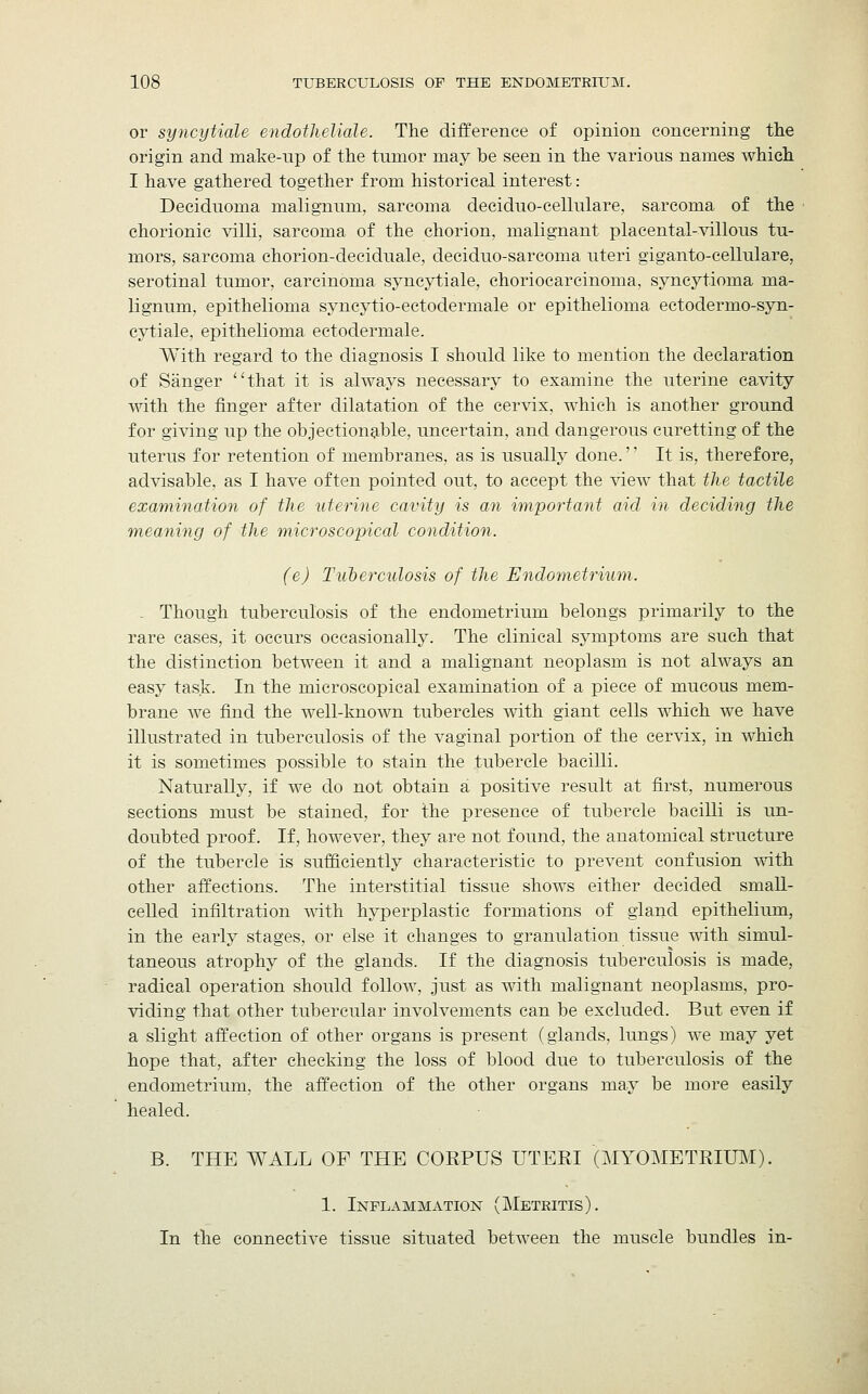 or syncytiale endotheliale. The difference of opinion concerning the origin and make-up of the tumor may be seen in the various names which I have gathered together from historical interest: Deciduoma malignum, sarcoma deciduo-cellulare, sarcoma of the chorionic villi, sarcoma of the chorion, malignant placental-villous tu- mors, sarcoma chorion-deciduale, deciduo-sarcoma uteri giganto-cellulare, serotinal tumor, carcinoma syncytiale, choriocarcinoma, syncytioma ma- lignum, epithelioma syncytio-ectodermale or epithelioma ectodermo-syn- cytiale, epithelioma ectodermale. With regard to the diagnosis I should like to mention the declaration of Sanger that it is always necessary to examine the uterine cavity with the finger after dilatation of the cervix, which is another ground for giving up the objectionable, uncertain, and dangerous curetting of the uterus for retention of membranes, as is usually done.'' It is, therefore, advisable, as I have often pointed out, to accept the view that the tactile examination of the uterine cavity is an important aid in deciding the meaning of the microscopical condition. (e) Tuberculosis of the Endometrium. . Though tuberculosis of the endometrium belongs primarily to the rare cases, it occurs occasionally. The clinical symptoms are such that the distinction between it and a malignant neoplasm is not always an easy task. In the microscopical examination of a piece of mucous mem- brane we find the well-known tubercles with giant cells which we have illustrated in tuberculosis of the vaginal portion of the cervix, in which it is sometimes possible to stain the tubercle bacilli. Naturally, if we do not obtain a positive result at first, numerous sections must be stained, for the presence of tubercle bacilli is un- doubted proof. If, however, they are not found, the anatomical structure of the tubercle is sufficiently characteristic to prevent confusion with other affections. The interstitial tissue shows either decided small- celled infiltration with hyperplastic formations of gland epithelium, in the early stages, or else it changes to granulation tissue with simul- taneous atrophy of the glands. If the diagnosis tuberculosis is made, radical operation should follow, just as with malignant neoplasms, pro- viding that other tubercular involvements can be excluded. But even if a slight affection of other organs is present (glands, lungs) we may yet hope that, after checking the loss of blood due to tuberculosis of the endometrium, the affection of the other organs may be more easily healed. B. THE WALL OF THE CORPUS UTERI (MYOMETRIUM). 1. Inflammation (Metritis). In the connective tissue situated between the muscle bundles in-