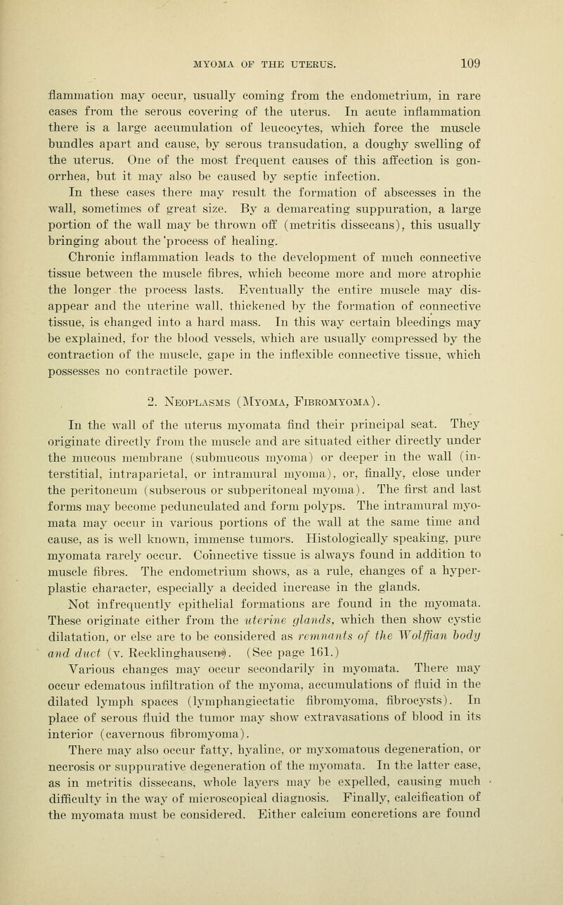 flammatiou may occur, usually coming from the endometrium, in rare cases from the serous covering of the uterus. In acute inflammation there is a large accumulation of leucocytes, which force the muscle bundles apart and cause, by serous transudation, a doughy swelling of the uterus. One of the most frequent causes of this affection is gon- orrhea, but it may also be caused by septic infection. In these cases there may result the formation of abscesses in the wall, sometimes of great size. By a demarcating suppuration, a large portion of the wall may be thrown off (metritis dissecans), this usually bringing about the 'process of healing. Chronic inflammation leads to the development of much connective tissue between the muscle fibres, which become more and more atrophic the longer the process lasts. Eventually the entire muscle may dis- appear and the uterine wall, thickened by the formation of connective tissue, is changed into a hard mass. In this way certain bleedings may be explained, for the blood vessels, which are usually compressed by the contraction of the muscle, gape in the inflexible connective tissue, which possesses no contractile power. 2. Neoplasms (Myoma, Fibromyoma). In the wall of the uterus myomata find their principal seat. They originate directly from the muscle and are situated either directly under the mucous membrane (submucous myoma) or deeper in the wall (in- terstitial, intraparietal, or intramural myoma), or, finally, close under the peritoneum (subserous or subperitoneal myoma). The first and last forms may become pedunculated and form polyps. The intramural myo- mata may occur in various portions of the wall at the same time and cause, as is well known, immense tumors. Histologically speaking, pure myomata rarely occur. Connective tissue is always found in addition to muscle fibres. The endometrium shows, as a rule, changes of a hyper- plastic character, especially a decided increase in the glands. Not infrequently epithelial formations are found in the myomata. These originate either from the uterine glands, which then show cystic dilatation, or else are to be considered as remnants of the Wolffian body and duct (v. Recklinghausen^. (See page 161.) Various changes may occur secondarily in myomata. There may occur edematous infiltration of the myoma, accumulations of fluid in the dilated lymph spaces (lymphangiectatic fibromyoma, fibrocysts). In place of serous fluid the tumor may show extravasations of blood in its interior (cavernous fibromyoma). There may also occur fatty, hyaline, or myxomatous degeneration, or necrosis or suppurative degeneration of the myomata. In the latter case, as in metritis dissecans, whole layers may be expelled, causing much difficulty in the way of microscopical diagnosis. Finally, calcification of the myomata must be considered. Either calcium concretions are found