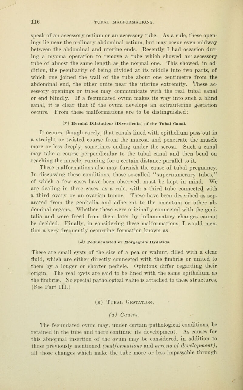 speak of an accessory ostium or an accessory tube. As a rule, these open- ings lie near the ordinary abdominal ostium, but may occur even midway between the abdominal and uterine ends. Recently I had occasion dur- ing a myoma operation to remove a tube which showed an' accessory tube of almost the same length as the normal one. This showed, in ad- dition, the peculiarity of being divided at its middle into two parts, of which one joined the wall of the tube about one centimetre from the abdominal end, the other quite near the uterine extremity. These ac- cessory openings or tubes may communicate with the real tubal canal or end blindly. If a fecundated ovum makes its way into such a blind canal, it is clear that if the ovum develops an extrauterine gestation occurs. From these malformations are to be distinguished: (y) Hernial Dilatations (Diverticula) of the Tubal Canal. It occurs, though rarely, that canals lined with epithelium pass out in a straight or twisted course from the mucosa and penetrate the muscle more or less deeply, sometimes ending under the serosa. Such a canal may take a course perpendicular to the tubal canal and then bend on reaching the muscle, running for a certain distance parallel to it. These malformations also may furnish the cause of tubal pregnancy. In discussing these conditions, those so-called supernumerary tubes, of which a few cases have been observed, must be kept in mind. We are dealing in these cases, as a rule, with a third tube connected with a third ovary or an ovarian tumor. These have been described as sep- arated from the genitalia and adherent to the omentum or other ab- dominal organs. Whether these were originally connected with the geni- talia and were freed from them later by inflammatory changes cannot be decided. Finally, in considering these malformations, I would men- tion a very frequently occurring formation known as [A) Pedunculated or Morgajjni's Hydatids. These are small cysts of the size of a pea or walnut, filled with a clear fluid, which are either directly connected with the fimbriae or united to them by a longer or shorter pedicle. Opinions differ regarding their origin. The real cysts are said to be lined -with the same epithelium as the fimbriae. Xo special pathological value is attached to these structures. (See Part III.) (b) Tubal Gestation. (a) Causes. The fecundated ovum may, under certain pathological conditions, be retained in the tube and there continue its development. As causes for this abnormal insertion of the ovum may be considered, in addition to those previously mentioned (malformations and arrests of development), all those changes which make the tube more or less impassable through
