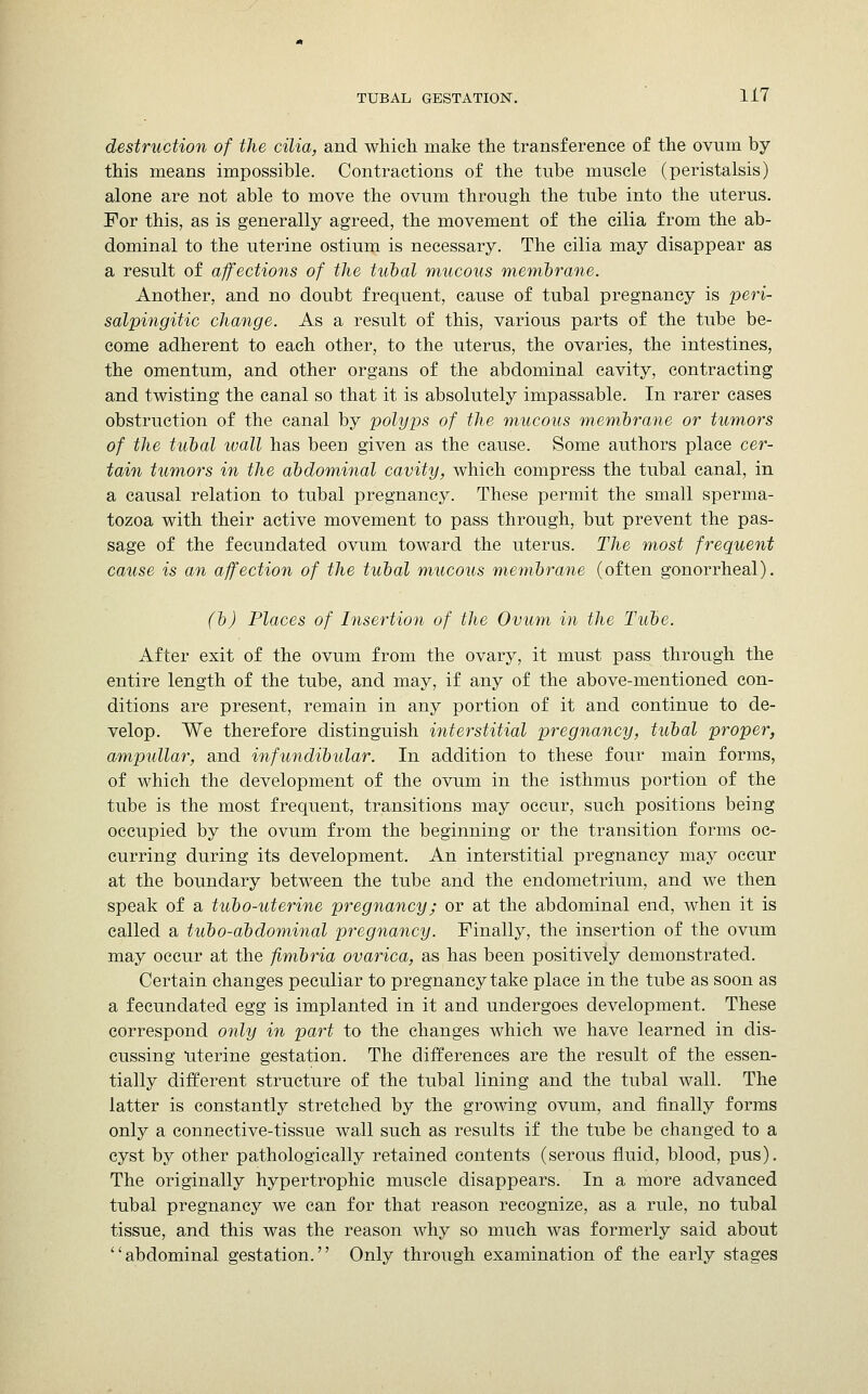 destruction of the cilia, and which make the transference of the ovum by this means impossible. Contractions of the tube muscle (peristalsis) alone are not able to move the ovum through the tube into the uterus. For this, as is generally agreed, the movement of the cilia from the ab- dominal to the uterine ostium is necessary. The cilia may disappear as a result of affections of the tubal mucous membrane. Another, and no doubt frequent, cause of tubal pregnancy is peri- salpingitic change. As a result of this, various parts of the tube be- come adherent to each other, to the uterus, the ovaries, the intestines, the omentum, and other organs of the abdominal cavity, contracting and twisting the canal so that it is absolutely impassable. In rarer cases obstruction of the canal by polyps of the mucous membrane or tumors of the tubal wall has been given as the cause. Some authors place cer- tain tumors in the abdominal cavity, which compress the tubal canal, in a causal relation to tubal pregnancy. These permit the small sperma- tozoa with their active movement to pass through, but prevent the pas- sage of the fecundated ovum toward the uterus. The most frequent cause is an affection of the tubal mucous membrane (often gonorrheal). (b) Places of Insertion of the Ovum in the Tube. After exit of the ovum from the ovary, it must pass through the entire length of the tube, and may, if any of the above-mentioned con- ditions are present, remain in any portion of it and continue to de- velop. We therefore distinguish interstitial pregnancy, tubal proper, ampullar, and infundibular. In addition to these four main forms, of which the development of the ovum in the isthmus portion of the tube is the most frequent, transitions may occur, such positions being occupied by the ovum from the beginning or the transition forms oc- curring during its development. An interstitial pregnancy may occur at the boundary between the tube and the endometrium, and we then speak of a tubo-uterine pregnancy; or at the abdominal end, when it is called a tubo-abdominal pregnancy. Finally, the insertion of the ovum may occur at the fimbria ovarica, as has been positively demonstrated. Certain changes peculiar to pregnancy take place in the tube as soon as a fecundated egg is implanted in it and undergoes development. These correspond only in part to the changes which we have learned in dis- cussing uterine gestation. The differences are the result of the essen- tially different structure of the tubal lining and the tubal wall. The latter is constantly stretched by the growing ovum, and finally forms only a connective-tissue wall such as results if the tube be changed to a cyst by other pathologically retained contents (serous fluid, blood, pus). The originally hypertrophic muscle disappears. In a more advanced tubal pregnancy we can for that reason recognize, as a rule, no tubal tissue, and this was the reason why so much was formerly said about abdominal gestation. Only through examination of the early stages