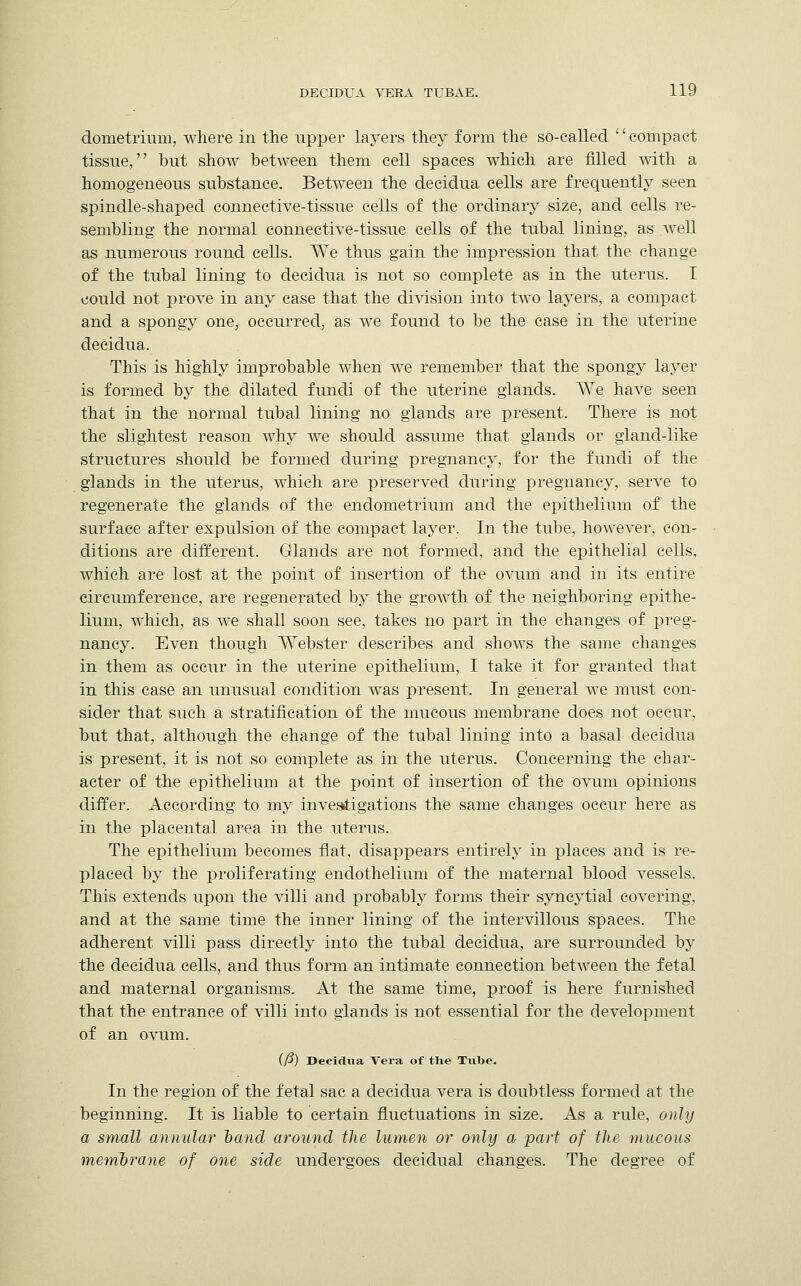 dometrium, where in the upper layers they form the so-called '' compact tissue, but show between them cell spaces which are filled with a homogeneous substance. Between the decidua cells are frequently seen spindle-shaped connective-tissue cells of the ordinary size, and cells re- sembling the normal connective-tissue cells of the tubal lining, as well as numerous round cells. We thus gain the impression that the change of the tubal lining to decidua is not so complete as in the uterus. I could not prove in any case that the division into two layers, a compact and a spongy one, occurred, as we found to be the case in the uterine decidua. This is highly improbable when we remember that the spongy layer is formed by the dilated fundi of the uterine glands. We have seen that in the normal tubal lining no glands are present. There is not the slightest reason why we should assume that glands or gland-like structures should be formed during pregnancy, for the fundi of the glands in the uterus, which are preserved during pregnancy, serve to regenerate the glands of the endometrium and the epithelium of the surface after expulsion of the compact layer. In the tube, however, con- ditions are different. Glands are not formed, and the epithelial cells, which are lost at the point of insertion of the ovum and in its entire circumference, are regenerated by the growth of the neighboring epithe- lium, which, as we shall soon see, takes no part in the changes of preg- nancy. Even though Webster describes and shows the same changes in them as occur in the uterine epithelium, I take it for granted that in this case an unusual condition was present. In general we must con- sider that such a stratification of the mucous membrane does not occur. but that, although the change of the tubal lining into a basal decidua is present, it is not so complete as in the uterus. Concerning the char- acter of the epithelium at the point of insertion of the ovum opinions differ. According to my investigations the same changes occur here as in the placental area in the uterus. The epithelium becomes flat, disappears entirely in places and is re- placed by the proliferating endothelium of the maternal blood vessels. This extends upon the villi and probably forms their syncytial covering, and at the same time the inner lining of the intervillous spaces. The adherent villi pass directly into the tubal decidua, are surrounded by the decidua cells, and thus form an intimate connection between the fetal and maternal organisms. At the same time, proof is here furnished that the entrance of villi into glands is not essential for the development of an ovum. (/?) Decidua Vera of the Tube. In the region of the fetal sac a decidua vera is doubtless formed at the beginning. It is liable to certain fluctuations in size. As a rule, only a small annular band around the lumen or only a part of the mucous membrane of one side undergoes decidual changes. The degree of