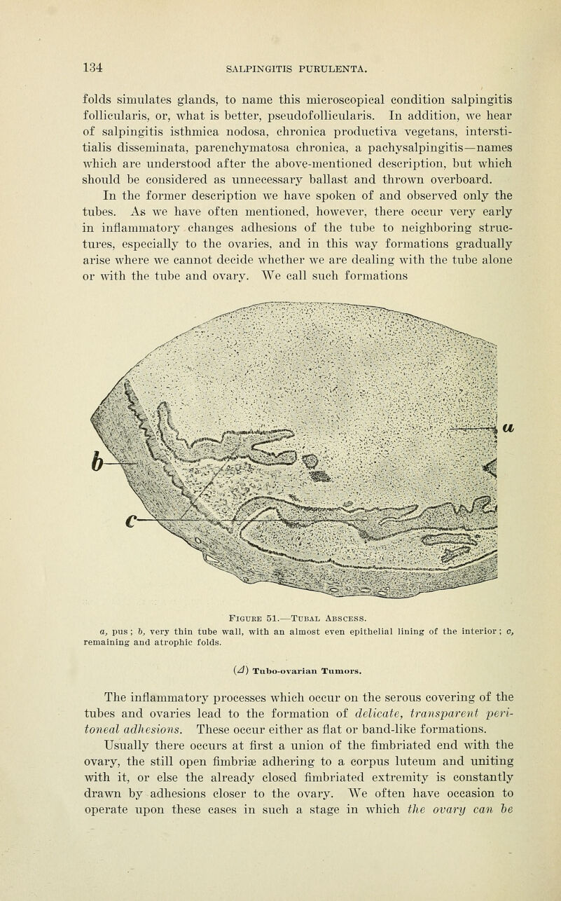 folds simulates glands, to name this microscopical condition salpingitis follicnlaris, or, what is better, pseudofollicularis. In addition, we hear of salpingitis isthmica nodosa, chronica productiva vegetans, intersti- tialis disseminata, parenchymatosa chronica, a pachysalpingitis—names which are understood after the above-mentioned description, bnt which should be considered as unnecessary ballast and thrown overboard. In the former description we have spoken of and observed only the tubes. As we have often mentioned, however, there occur very early in inflammatory changes adhesions of the tube to neighboring struc- tures, especially to the ovaries, and in this way formations gradually arise where we cannot decide whether we are dealing with the tube alone or with the tube and ovary. We call such formations V jo*??**/'. fi*arift^W'i9S?S& u 's Figuee 51.—Tubal Abscess. a, pus; 6, very thin tube wall, with an almost even epithelial lining of the interior; c, remaining and atrophic folds. i/i) Tubo-ovarian Tumors. The inflammatory processes which occur on the serous covering of the tubes and ovaries lead to the formation of delicate, transparent peri- toneal adhesions. These occur either as flat or band-like formations. Usually there occurs at first a union of the fimbriated end with the ovary, the still open fimbria? adhering to a corpus luteum and uniting with it, or else the already closed fimbriated extremity is constantly drawn by adhesions closer to the ovary. We often have occasion to operate upon these cases in such a stage in which the ovary can be