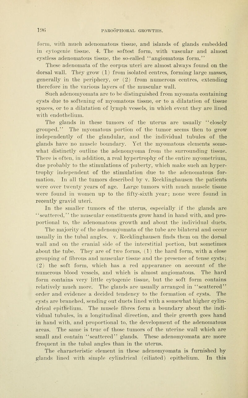 form, with much adenomatous tissue, and islands of glands embedded in cytogenic tissue. 4. The softest form, with vascular and almost cystless adenomatous tissue, the so-called angiomatous form. These adenomata of the corpus uteri are almost always found on the dorsal wall. They grow (1) from isolated centres, forming large masses, generally in the periphery, or (2) from numerous centres, extending therefore in the various layers of the muscular wall. Such adenomyomata are to be distinguished from myomata containing cysts due to softening of myomatous tissue, or to a dilatation of tissue spaces, or to a dilatation of lymph vessels, in which event they are lined with endothelium. The glands in these tumors of the uterus are usually closely grouped. The myomatous portion of the tumor seems then to grow independently of the glandular, and the individual tubules of the glands have no muscle boundary. Yet the myomatous elements some- what distinctly outline the adenomyoma from the surrounding tissue. There is often, in addition, a real hypertrophy of the entire myometrium, due probably to the stimulations of puberty, which make such an hyper- trophy independent of the stimulation due to the adenomatous for- mation. In all the tumors described by v. Eecklinghausen the patients were over twenty years of age. Large tumors with much muscle tissue were found in women up to the fifty-sixth year; none were found in recently gravid uteri. In the smaller tumors of the uterus, especially if the glands are scattered, the muscular constituents grow hand in hand with, and pro- portional to, the adenomatous growth and about the individual ducts. The majority of the adenomyomata of the tube are bilateral and occur usually in the tubal angles, v. Recklinghausen finds them on the dorsal wall and on the cranial side of the interstitial portion, but sometimes about the tube. They are of two forms, (1) the hard form, with a close grouping of fibrous and muscular tissue and the presence of tense cysts; (2) the soft form, which has a red appearance on account of the numerous blood vessels, and which is almost angiomatous. The hard form contains very little cytogenic tissue, but the soft form contains relatively much more. The glands are usually arranged in scattered order and evidence a decided tendency to the formation of cysts. The cysts are branched, sending out ducts lined with a somewhat higher cylin- drical epithelium. The muscle fibres form a boundary about the indi- vidual tubules, in a longitudinal direction, and their growth goes hand in hand with, and proportional to, the development of the adenomatous areas. The same is true of those tumors of the uterine wall which are small and contain scattered glands. These adenomyomata are more frequent in the tubal angles than in the uterus. The characteristic element in these adenomyomata is furnished by glands lined with simple cylindrical (ciliated) epithelium. In this
