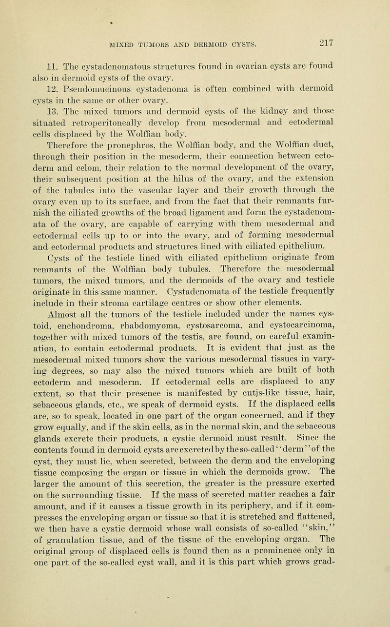 11. The cystadenomatous structures found in ovarian cysts are found also in dermoid cysts of the ovary. 12. Pseudomucinous cystadenoma is often combined with dermoid cysts in the same or other ovary. 13. The mixed tumors and dermoid cysts of the kidney and those situated retroperitoneally develop from mesodermal and ectodermal cells displaced by the Wolffian body. Therefore the pronephros, the Wolffian body, and the Wolffian duct, through their position in the mesoderm, their connection between ecto- derm and celom, their relation to the normal development of the ovary, their subsequent position at the hilus of the ovary, and the extension of the tubules into the vascular layer and their growth through the ovary even up to its surface, and from the fact that their remnants fur- nish the ciliated growths of the broad ligament and form the cystadenom- ata of the ovary, are capable of carrying with them mesodermal and ectodermal cells up to or into the ovary, and of forming mesodermal and ectodermal products and structures lined with ciliated epithelium. Cysts of the testicle lined with ciliated epithelium originate from remnants of the Wolffian body tubules. Therefore the mesodermal tumors, the mixed tumors, and the dermoids of the ovary and testicle originate in this same manner. Cystadenomata of the testicle frequently include in their stroma cartilage centres or show other elements. Almost all the tumors of the testicle included under the names cys- toid, enchondroma, rhabdomyoma, cystosarcoma, and cystocarcinoma, together with mixed tumors of the testis, are found, on careful examin- ation, to contain ectodermal products. It is evident that just as the mesodermal mixed tumors show the various mesodermal tissues in vary- ing degrees, so may also the mixed tumors which are built of both ectoderm and mesoderm. If ectodermal cells are displaced to any extent, so that their presence is manifested by cutis-like tissue, hair, sebaceous glands, etc., we speak of dermoid cysts. If the displaced cells are, so to speak, located in one part of the organ concerned, and if they grow equally, and if the skin cells, as in the normal skin, and the sebaceous glands excrete their products, a cystic dermoid must result. Since the contents found in dermoid cysts are excreted by the so-called' * derm'' of the cyst, they must lie, when secreted, between the derm and the enveloping tissue composing the organ or tissue in which the dermoids grow. The larger the amount of this secretion, the greater is the pressure exerted on the surrounding tissue. If the mass of secreted matter reaches a fair amount, and if it causes a tissue growth in its periphery, and if it com- presses the enveloping organ or tissue so that it is stretched and flattened, we then have a cystic dermoid whose wall consists of so-called skin, of granulation tissue, and of the tissue of the enveloping organ. The original group of displaced cells is found then as a prominence only in one part of the so-called cyst wall, and it is this part which grows grad-