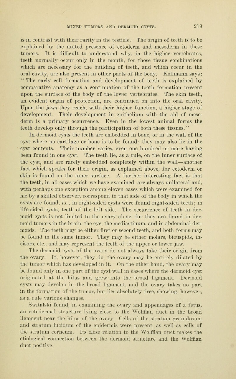 is in contrast with their rarity in the testicle. The origin of teeth is to be explained by the united presence of ectoderm and mesoderm in these tumors. It is difficult to understand why, in the higher vertebrates, teeth normally occur only in the mouth, for those tissue combinations which are necessary for the building of teeth, and which occur in the oral cavity, are also present in other parts of the body. Kollmann says: :' The early cell formation and development of teeth is explained by comparative anatomy as a continuation of the tooth formation present upon the surface of the body of the lower vertebrates. The skin teeth, an evident organ of protection, are continued on into the oral cavity. Upon the jaws they reach, with their higher function, a higher stage of development. Their development in epithelium with the aid of meso- derm is a primary occurrence. Even in the lowest animal forms the teeth develop only through the participation of both these tissues.'' In dermoid cysts the teeth are embedded in bone, or in the wall of the cyst where no cartilage or bone is to be found; they may also lie in the cyst contents. Their number varies, even one hundred or more having been found in one cyst. The teeth lie, as a rule, on the inner surface of the cyst, and are rarely embedded completely within the wall—another fact which speaks for their origin, as explained above, for ectoderm or skin is found on the inner surface. A further interesting fact is that the teeth, in all cases which we have examined, are always unilateral and, with perhaps one exception among eleven cases which were examined for me by a skilled observer, correspond to that side of the body in which the cysts are found, i.e., in right-sided cysts were found right-sided teeth; in life-sided cysts, teeth of the left side. The occurrence of teeth in der- moid cysts is not limited to the ovary alone, for they are found in derr moid tumors in the brain, the eye, the mediastinum, and in abdominal der- moids. The teeth may be either first or second teeth, and both forms may be found in the same tumor. They may be either molars, bicuspids, in- cisors, etc., and may represent the teeth of the upper or lower jaw. The dermoid cysts of the ovary do not always take their origin from the ovary. If, however, they do, the ovary may be entirely dilated by the tumor which has developed in it. On the other hand, the ovary may be found only in one part of the cyst wall in cases where the dermoid cyst originated at the hilus and grew into the broad ligament. Dermoid cysts may develop in the broad ligament, and the ovary takes no part in the formation of the tumor, but lies absolutely free, showing, however, as a rule various, changes. Switalski found, in examining the ovary and appendages of a fetus, an ectodermal structure lying close to the Wolffian duct in the broad ligament near the hilus of the ovary. Cells, of the stratum granulosum and stratum lucidum of the epidermis were present, as well as cells of the stratum corneum. Its close relation to the Wolffian duct makes the etiological connection between the dermoid structure and the Wolffian duct positive.