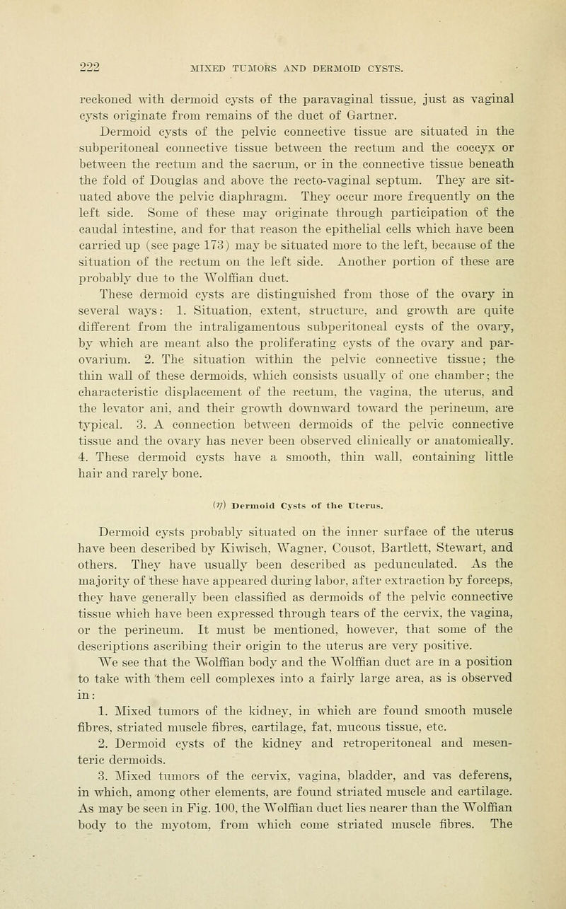 reckoned with dermoid cysts of the paravaginal tissue, just as vaginal cysts originate from remains of the duct of Gartner. Dermoid cysts of the pelvic connective tissue are situated in the subperitoneal connective tissue between the rectum and the coccyx or between the rectum and the sacrum, or in the connective tissue beneath the fold of Douglas and above the recto-vaginal septum. They are sit- uated above the pelvic diaphragm. They occur more frequently on the left side. Some of these may originate through participation of the caudal intestine, and for that reason the epithelial cells which have been carried up (see page 173) may be situated more to the left, because of the situation of the rectum on the left side. Another portion of these are probably due to the Wolffian duct. These dermoid cysts are distinguished from those of the ovary in several ways: 1. Situation, extent, structure, and growth are quite different from the intraligamentous subperitoneal cysts of the ovary, by which are meant also the proliferating cysts of the ovary and par- ovarium. 2. The situation within the pelvic connective tissue; the thin wall of these dermoids, which consists usually of one chamber; the characteristic displacement of the rectum, the vagina, the uterus, and the levator ani, and their growth downward toward the perineum, are typical. 3. A connection between dermoids of the pelvic connective tissue and the ovary has never been observed clinically or anatomically. 1. These dermoid cysts have a smooth, thin wall, containing little hair and rarely bone. (V) Dermoid Cysts of the Uterus. Dermoid cysts probably situated on the inner surface of the uterus have been described by Kiwisch, Wagner. Cousot. Bartlett, Stewart, and others. They have usually been described as pedunculated. As the majority of these have appeared during labor, after extraction by forceps, they have generally been classified as dermoids of the pelvic connective tissue which have been expressed through tears of the cervix, the vagina, or the perineum. It must be mentioned, however, that some of the descriptions ascribing their origin to the uterus are very positive. We see that the Wolffian body and the Wolffian duct are in a position to take with them cell complexes into a fairly large area, as is observed in: 1. Mixed tumors of the kidney, in which are found smooth muscle fibres, striated muscle fibres, cartilage, fat, mucous tissue, etc. 2. Dermoid cysts of the kidney and retroperitoneal and mesen- teric dermoids. 3. Mixed tumors of the cervix, vagina, bladder, and vas deferens, in which, among other elements, are found striated muscle and cartilage. As may be seen in Fig. 100, the Wolffian duct lies nearer than the Wolffian body to the nryotom, from which come striated muscle fibres. The