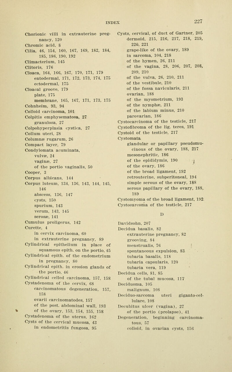 Chorionic villi in extrauterine preg- nancy, 120 Chromic acid, 8 Cilia, 46, 154, 160, 167, 169, 182, 184, 185, 186, 190, 192 Climacterium, 145 Clitoris, 176 Cloaca, 164, 166, 167, 170, 171, 179 entodermal, 171, 172, 173, 174, 175 ectodermal, 175 Cloacal groove, 179 plate, 175 membrane, 165, 167, 171, 173, 175 Cohnheim, 93, 94 Colloid carcinoma, 101 Colpitis emphysematosa, 27 granulosa, 27 Colpohyperplasia cystica, 27 Collum uteri, 28 Columnar rugarum, 26 Compact layer, 79 Condylomata acuminata, vulvae, 24 vaginae, 27 of the portio vaginalis, 50 Cooper, 3 Corpus albicans, 144 Corpus luteum, 134, 136, 143, 144, 145, 146 abscess, 136, 147 cysts, 150 spurium, 143 verum, 143, 145 serosa?, 141 Cumulus proligerus, 142 Curette, 4 in cervix carcinoma, 60 in extrauterine pregnancy, 89 Cylindrical epithelium in place of squamous epith. on the portio, 45 Cylindrical epith. of the endometrium in pregnancy, 80 Cylindrical epith. in erosion glands of the portio, 46 Cylindrical celled carcinoma, 157, 158 Cystadenoma of the cervix, 68 carcinomatous degeneration, 157, 158 ovarii carcinomatodes, 157 of the post, abdominal wall, 193 * of the ovary, 153, 154, 155, 158 Cystadenoma of the uterus, 162 Cysts of the cervical mucosa, 43 in endometritis fungosa, 95 Cysts, cervical, of duct of Gartner, 205 dermoid, 215, 216, 217, 218, 219, 220. 221 grape-like of the ovary, 189 in sarcoma, 104, 218 of the hymen, 26, 211 of the vagina, 28, 206, 207, 208, 209, 210 of the vulva, 26, 210, 211 of the vestibule, 210 of the fossa navicularis, 211 ovarian, 188 of the myometrium, 193 of the nymphae, 211 of the labium minus, 210 parovarian, 186 Cystocarcinoma of the testicle, 217 Cystofibroma of the lig. teres, 191 Cystoid of the testicle, 217 Cystomata glandular or papillary pseudomu- cinous of the ovary, 188, 217 mesonephritic, 186 of the epididymis, 190 j of the ovary, 186 of the broad ligament, 192 retrouterine, subperitoneal, 194 simple serous of the ovary, 188 serous papillary of the ovary, 188, 189 Cystomyoma of the broad ligament, 192. Cystosarcoma of the testicle, 217 D Davidsohn, 207 Decidua basalis, 82 extrauterine pregnancy, 82 grooving, 84 menstrualis, 76 spontaneous expulsion, 83 tubaria basalis, 118 tubaria capsularis, 120 tubaria vera, 119 Decidua cells, 81, 85 of the tubal mucosa, 117 Deciduoma, 105 malignum, 108 Deciduo-sarcoma uteri giganto-cel- lulare, 108 Decubitus ulcer (vagina), 27 of the portio (prolapse), 41 Degeneration, beginning carcinoma- tous, 57 colloid, in ovarian cysts, 156