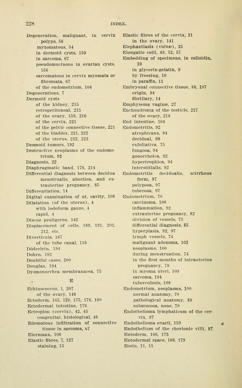 Degeneration, malignant, in cervix polyps, 56 myxomatous, 54 in dermoid cysts, 159 in sarcoma, 67 pseudomucinous in ovarian cysts, 156 sarcomatous in cervix myomata or fibromata, 67 of the endometrium, 104 Degenerations, 7 Dermoid cysts of the kidney, 215 retroperitoneal, 215 of the ovary, 159, 216 of the cervix, 221 of the pelvic connective tissue, 221 of the bladder, 221, 222 of the uterus, 222, 223 Desmoid tumors, 192 Destructive neoplasms of the endome- trium, 92 Diagnosis, 22 Diaphragmatic band, 178, 214 .Differential diagnosis between decidua menstrualis, abortion, and ex- trauterine pregnancy, 85 Differentiation, 14 Digital examination of ut. cavity, 108 Dilatation (of the uterus), 4 with iodoform gauze, 4 rapid, 4 Discus proligerus, 142 Displacement of cells, 189, 191, 203, 212, etc. Diverticula, 167 of the tube canal, 116 Doderlein, 194 Dohrn, 182 Doubtful cases, 200 Douglas, 194 Dysmenorrhea membranacea, 75 B Echinococcus, 1, 207 of the ovary, 148 Ectoderm, 165, 170, 175, 176, 180 Ectodermal intestine, 176 Ectropion (cervix), 42, 45 congenital, histological, 48 Edematous infiltration of connective tissue in sarcoma, 67 Eiermann, 106 Elastic fibres, 7, 127 staining, 15 Elastic fibres of the cervix, 31 in the ovary, 141 Elephantiasis (vulvae), 25 Elongatio colli, 49, 52, 57 Embedding of specimens, in celloidin, 10 in glycerin-gelatin, 9 by freezing, 10 in paraffin, 11 Embryonal connective tissue, 88, 107 origin, 94 fibrillary, 14 Emphysema vaginae, 27 Enchondroma of the testicle, 217 of the ovary, 218 End intestine, 164 Endometritis, 92 atrophicans, 94 decidual, 99 exfoliativa, 75 fungosa, 94 gonorrhoica, 92 hypertrophica, 94 interstitialis, 92 Endometritis decidualis, scirrhous form, 97 polyposa, 97 tuberosa, 97 Endometrium, 70 carcinoma, 100 inflammation, 92 extrauterine pregnancy, 82 division of vessels, 73 differential diagnosis, 85 hyperplasia, 92, 97 lymph vessels, 74 malignant adenoma, 102 neoplasms, 100 during menstruation, 74 in the first months of intrauterine pregnancy, 78 in myoma uteri, 109 sarcoma, 104 tuberculosis, 108 Endometrium, neoplasms, 100 normal anatomy, 70 pathological anatomy, 89 submucosa, none, 70 Endothelioma lymphaticum of the cer- vix, 67 Endothelioma ovarii, 159 Endothelium of the chorionic villi, 87 Entoderm, 166, 175 Entodermal space, 166, 179 Eosin, 11, 15