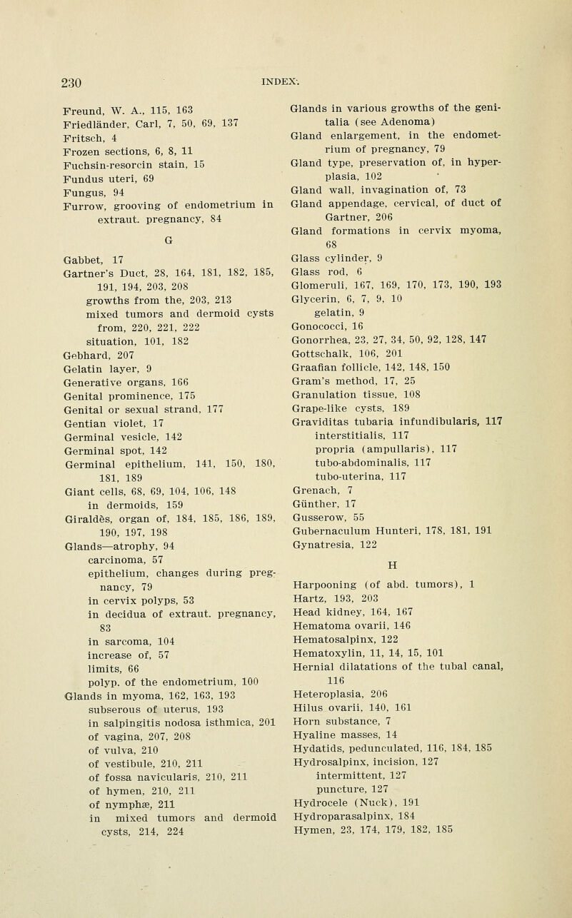 Freund, W. A., 115, 163 Friedlander, Carl, 7, 50, 69, 137 Fritsch, 4 Frozen sections, 6, 8, 11 Fuchsin-resorcin stain, 15 Fundus uteri, 69 Fungus, 94 Furrow, grooving of endometrium in extraut. pregnancy, 84 G Gabbet, 17 Gartner's Duct, 28, 164, 181, 182, 185, 191, 194, 203, 208 growths from the, 203, 213 mixed tumors and dermoid cysts from, 220, 221, 222 situation, 101, 182 Gebhard, 207 Gelatin layer, 9 Generative organs, 166 Genital prominence, 175 Genital or sexual strand, 177 Gentian violet, 17 Germinal vesicle, 142 Germinal spot, 142 Germinal epithelium, 141, 150, 180, 181, 189 Giant cells, 68, 69, 104, 106, 148 in dermoids, 159 Giraldes, organ of, 184, 185, 186, 189, 190, 197, 198 Glands—atrophy, 94 carcinoma, 57 epithelium, changes during preg- nancy, 79 in cervix polyps, 53 in decidua of extraut. pregnancy, 83 in sarcoma, 104 increase of, 57 limits, 66 polyp, of the endometrium, 100 Glands in myoma, 162, 163, 193 subserous of uterus, 193 in salpingitis nodosa isthmica, 201 of vagina, 207, 208 of vulva, 210 of vestibule, 210, 211 of fossa navicularis, 210, 211 of hymen, 210, 211 of nymphse, 211 in mixed tumors and dermoid cysts, 214, 224 Glands in various growths of the geni- talia (see Adenoma) Gland enlargement, in the endomet- rium of pregnancy, 79 Gland type, preservation of, in hyper- plasia, 102 Gland wall, invagination of, 73 Gland appendage, cervical, of duct of Gartner, 206 Gland formations in cervix myoma, 68 Glass cylinder, 9 Glass rod, 6 Glomeruli, 167, 169, 170, 173, 190, 193 Glycerin, 6, 7, 9, 10 gelatin, 9 Gonococci, 16 Gonorrhea, 23, 27, 34, 50, 92, 128, 147 Gottschalk, 106, 201 Graafian follicle, 142, 148, 150 Gram's method, 17, 25 Granulation tissue, 108 Grape-like cysts, 189 Graviditas tubaria infundibularis, 117 interstitialis, 117 propria (ampullaris), 117 tubo-abdominalis, 117 tubo-uterina, 117 Grenada, 7 Giinther, 17 Gusserow, 55 Gubernaculum Hunteri, 178, 181, 191 Gynatresia, 122 H Harpooning (of abd. tumors), 1 Hartz, 193, 203 Head kidney, 164, 167 Hematoma ovarii, 146 Hematosalpinx, 122 Hematoxylin, 11, 14, 15, 101 Hernial dilatations of the tubal canal, 116 Heteroplasia, 206 Hilus ovarii, 140, 161 Horn substance, 7 Hyaline masses, 14 Hydatids, pedunculated, 116, 184, 185 Hydrosalpinx, incision, 127 intermittent, 127 puncture, 127 Hydrocele (Nuck), 191 Hydroparasalpinx, 184 Hymen, 23, 174, 179, 182, 185