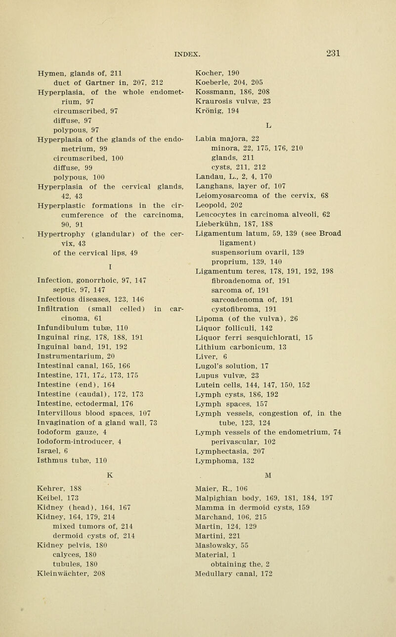 Hymen, glands of, 211 duct of Gartner in, 207, 212 Hyperplasia, of the whole endomet- rium, 97 circumscribed, 97 diffuse, 97 polypous, 97 Hyperplasia of the glands of the endo- metrium, 99 circumscribed, 100 diffuse, 99 polypous, 100 Hyperplasia of the cervical glands, 42, 43 Hyperplastic formations in the cir- cumference of the carcinoma, 90, 91 Hypertrophy (glandular) of the cer- vix, 43 of the cervical lips, 49 I Infection, gonorrhoic, 97, 147 septic, 97, 147 Infectious diseases, 123, 146 Infiltration (small celled) in car- cinoma, 61 Infundibulum tubas, 110 Inguinal ring, 178, 188, 191 Inguinal band, 191, 192 Instrumentarium, 20 Intestinal canal, 165, 166 Intestine, 171, 17z, 173, 175 Intestine (end), 164 Intestine (caudal), 172, 173 Intestine, ectodermal, 176 Intervillous blood spaces, 107 Invagination of a gland wall, 73 Iodoform gauze, 4 Iodoform-introducer, 4 Israel, 6 Isthmus tubse, 110 K Kehrer, 188 Keibel, 173 Kidney (head), 164, 167 Kidney, 164, 179, 214 mixed tumors of, 214 dermoid cysts of, 214 Kidney pelvis, 180 calyces, 180 tubules, 180 Kleinwachter, 208 Kocher, 190 Koeberle, 204, 205 Kossmann, 186, 208 Kraurosis vulvae, 23 Kronig, 194 Labia majora, 22 minora, 22, 175, 176, 210 glands, 211 cysts, 211, 212 Landau, L., 2, 4, 170 Langhans, layer of, 107 Leiomyosarcoma of the cervix, 68 Leopold, 202 Leucocytes in carcinoma alveoli, 62 Lieberkiihn, 187, 188 Ligamentum latum, 59, 139 (see Broad ligament) suspensorium ovarii, 139 proprium, 139, 140 Ligamentum teres, 178, 191, 192, 198 fibroadenoma of, 191 sarcoma of, 191 sarcoadenoma of, 191 cystofibroma, 191 Lipoma (of the vulva), 26 Liquor folliculi, 142 Liquor ferri sesquichlorati, 15 Lithium carbonicum, 13 Liver, 6 Lugol's solution, 17 Lupus vulvae, 23 Lutein cells, 144, 147, 150, 152 Lymph cysts, 186, 192 Lymph spaces, 157 Lymph vessels, congestion of, in the tube, 123, 124 Lymph vessels of the endometrium, 74 perivascular, 102 Lymphectasia, 207 Lymphoma, 132 M Maier, R., 106 Malpighian body, 169, 181, 184, 197 Mamma in dermoid cysts, 159 Marchand, 106, 215 Martin, 124, 129 Martini, 221 Maslowsky, 55 Material, 1 obtaining the, 2 Medullary canal, 172