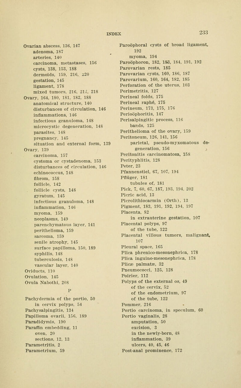 Ovarian abscess. 136, 147 adenoma, 187 arteries, 140 carcinoma, metastases, 156 cysts, 138, 153, 188 dermoids, 159, 216, z20 gestation, 145 ligament, 178 mixed tumors, 216, 217, 218 Ovary, 164, 180, 181, 182, 188 anatomical structure, 140 disturbances of circulation, 146 inflammations, 146 infectious granuloma, 148 microcystic degeneration, 148 parasites, 148 pregnancy, 145 situation and external form, 139 Ovary, 139 carcinoma, 157 cystoma or cystadenoma, 153 disturbances of circulation, 146 ecbinococcus, 148 fibroin, 158 follicle, 142 follicle cysts, 148 gyratum, 145 infectious granuloma, 148 inflammation, 146 myoma, 159 neoplasms, 149 parenchymatous layer, 141 perithelioma, 159 sarcoma, 159 senile atrophy, 145 surface papilloma, 150, 189 syphilis, 148 tuberculosis, 148 vascular layer, 140 Oviducts, 110 Ovulation, 145 Ovula Nabothi, 208 Pachydermia of the portio, 50 in cervix polyps, 54 Pachysalpingitis, 134 Papilloma ovarii, 156, 189 Paradidymis, 190 Paraffin embedding, 11 oven, 20 sections, 12, 13 Parametritis, 2 Parametrium, 59 Paroophoral cysts of broad ligament, 192 myoma, 194 Paroophoron, 182, 183, 184, 191, 192 Parovarian rests, 185 Parovarian cysts, 160, 186, 187 Parovarium, 160, 164, 182, 185 Perforation of the uterus, 103 Perimetritis, 127 Perineal folds, 175 Perineal raphe, 175 Perineum, 173, 175, 176 Perioophoritis, 147 Perisalpingitic process, 116 bands, 125 Perithelioma of the ovary, 159 Peritoneum, 126, 141, 156 parietal, pseudo-myxomatous de- generation, 156 Peritonitis carcinomatosa, 158 Perityphlitis, 128 Peter, 23 Pfannenstiel, 67, 107, 194 Pfliiger, 181 tubules of, 181 Pick, 7, 60, 67, 187, 193, 194, 202 Picric acid, 13 Picrolithiocarmin (Orth), 13 Pigment, 183, 191, 192, 194, 197 Placenta, 82 in extrauterine gestation, 107 Placental polyps, 97 of the tube, 122 Placental villous tumors, malignant, 107 Pleural space, 165 Plica phrenico-mesonephrica, 178 Plica inguino-mesonephrica, 178 Plica? palmate, 32 Pneumococci, 125, 128 Poirier, 112 Polyps of the external os, 49 of the cervix, 52 of the endometrium, 97 of the tube, 122 Pommer, 216 Portio carcinoma, in speculum, 60 Portio vaginalis, 28 amputation, 50 excision, 3 in the newly-born, 48 inflammation, 39 ulcers, 40, 45, 46 Post-anal prominence, 172