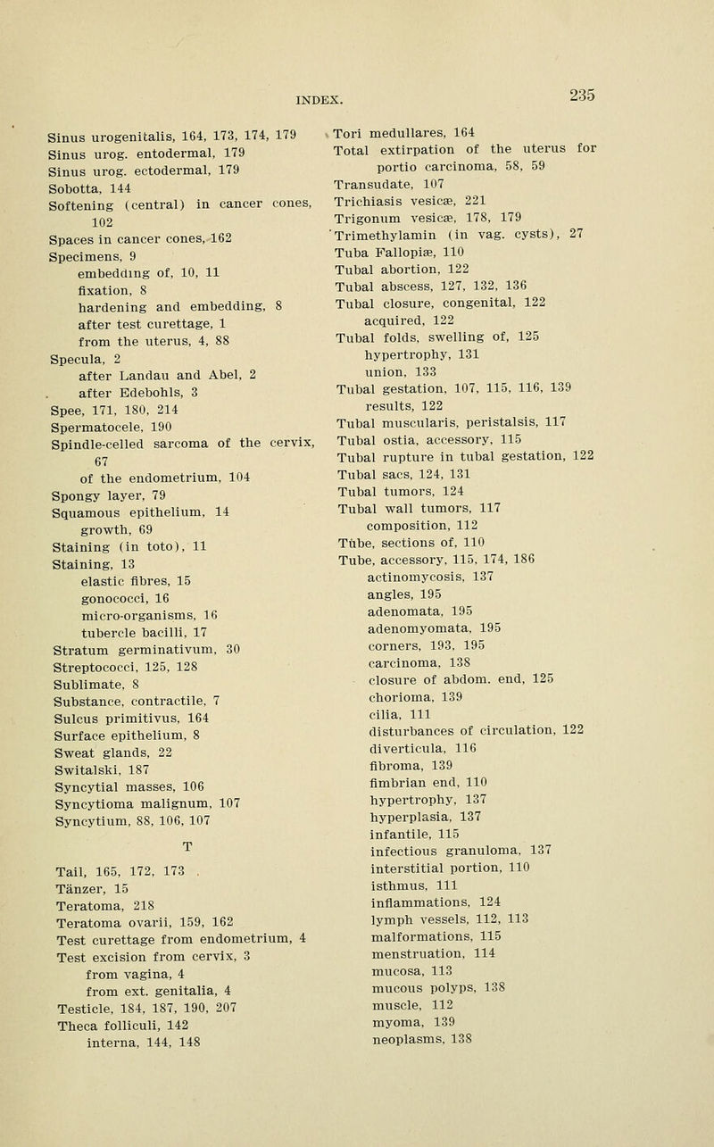 Sinus urogenital, 164, 173, 174, 179 Sinus urog. entodermal, 179 Sinus urog. ectodermal, 179 Sobotta, 144 Softening (central) in cancer cones, 102 Spaces in cancer cones, 162 Specimens, 9 embedding of, 10, 11 fixation, 8 hardening and embedding, 8 after test curettage, 1 from the uterus, 4, 88 Specula, 2 after Landau and Abel, 2 after Edebohls, 3 Spee, 171, 180, 214 Spermatocele, 190 Spindle-celled sarcoma of the cervix, 67 of the endometrium, 104 Spongy layer, 79 Squamous epithelium, 14 growth, 69 Staining (in toto), 11 Staining, 13 elastic fibres, 15 gonococci, 16 micro-organisms, 16 tubercle bacilli, 17 Stratum germinativum, 30 Streptococci, 125, 128 Sublimate, 8 Substance, contractile, 7 Sulcus primitivus, 164 Surface epithelium, 8 Sweat glands, 22 Switalski, 187 Syncytial masses, 106 Syncytioma malignum, 107 Syncytium, 88, 106, 107 Tail, 165, 172, 173 . Tanzer, 15 Teratoma, 218 Teratoma ovarii, 159, 162 Test curettage from endometrium, 4 Test excision from cervix, 3 from vagina, 4 from ext. genitalia, 4 Testicle, 184, 187, 190, 207 Theca folliculi, 142 interna, 144, 148 Tori medullares, 164 Total extirpation of the uterus for portio carcinoma, 58, 59 Transudate, 107 Trichiasis vesicae, 221 Trigonum vesicae, 178, 179 'Trimethylamin (in vag. cysts), 27 Tuba Fallopiae, 110 Tubal abortion, 122 Tubal abscess, 127, 132, 136 Tubal closure, congenital, 122 acquired, 122 Tubal folds, swelling of, 125 hypertrophy, 131 union, 133 Tubal gestation, 107, 115, 116, 139 results, 122 Tubal muscularis, peristalsis, 117 Tubal ostia, accessory, 115 Tubal rupture in tubal gestation, 122 Tubal sacs, 124, 131 Tubal tumors, 124 Tubal wall tumors, 117 composition, 112 Tube, sections of, 110 Tube, accessory, 115, 174, 186 actinomycosis, 137 angles, 195 adenomata, 195 adenomyomata, 195 corners, 193, 195 carcinoma, 138 closure of abdom. end, 125 chorioma, 139 cilia, 111 disturbances of circulation, 122 diverticula, 116 fibroma, 139 fimbrian end, 110 hypertrophy, 137 hyperplasia, 137 infantile, 115 infectious granuloma, 137 interstitial portion, 110 isthmus, 111 inflammations, 124 lymph vessels, 112, 113 malformations, 115 menstruation, 114 mucosa, 113 mucous polyps, 138 muscle, 112 myoma, 139 neoplasms, 138