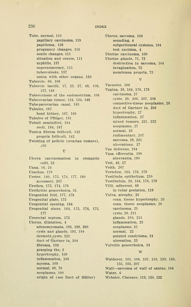 Tube, normal, 110 papillary carcinoma, 139 papilloma, 138 pregnancy changes, 116 senile changes, 115 situation and course, 111 syphilis, 137 supernumerary, 115 tuberculosis, 137 union with other organs, 126 Tubercle, 69, 108 Tubercle bacilli, 17, 23, 27, 68, 108, 137, 148 Tuberculosis of the endometrium, 108 Tubo-ovarian tumor, 124, 134, 148 Tubo-parovarian canal, 185 Tubules, 167 head kidney, 167, 168 Tubules of Pfliiger, 181 Tubuli seminiferi, 184 recti, 184, 187 Tunica fibrosa folliculi, 142 propria folliculi, 142 Twisting of pedicle (ovarian tumors),  156 U Ulcera carcinomatosa in elongatio colli, 52 Unna, 16, 24 Urachus, 179 Ureter, 140, 173, 174, 177, 180 accessory, 207 Urethra, 173, 174, 178 Urethritis gonorrhoica, 51 Urogenital fold, 177, 178 Urogenital plate, 175 Urogenital opening, 164 Urogenital sinus, 164, 173, 174, 175, 177 Urorectal septum, 173 Uterus, dilatation, 4 adenomyomata, 195, 199, 200 cysts and glands, 193, 194 dermoid cysts, 222 duct of Gartner in, 204 fibroma, 109 grasping the, 2 hypertrophy, 109 inflammation, 108 myoma, 109 normal, 69, 70 neoplasms, 100 origin of (see Duct of Miiller) Uterus, sarcoma, 104 sounding, 4 subperitoneal cystoma, 194 test excision, 4 Uterine carcinoma, 100 Uterine glands, 71, 72 destruction in sarcoma, 104 invagination, 73 membrana propria, 73 V Vacuoles, 106 Vagina, 26, 164, 176, 178 carcinoma, 27 cysts, 28, 206, 207, 208 connective-tissue neoplasms, 28 duct of Gartner in, 206 hypertrophy, 27 inflammation, 27 mixed tumors, 221, 222 neoplasms, 27 normal, 26 rudimentary, 207 sarcoma, 28, 221 ulcerations, 27 Vas deferens, 184 Vasa efferentia, 190 aberrantia, 190 Veit, 48, 57 Veith, 207 Vertebrae, 164, 176, 179 Vestibuhe epithelium, 210 Vestibulum, 26, 164, 176, 179 Villi, adherent, 88 in tubal gestation, 119 Vulva, atrophy, 23 conn, tissue hypertrophy, 25 conn, tissue neoplasms, 26 carcinoma, 25 cysts, 26, 211 glands, 210, 211 inflammation, 23 neoplasms, 25 normal, 22 pointed condyloma, 24 ulceration, 23 Vulvitis gonorrhoica, 24 W Waldeyer, 105, 106, 107, 110, 139, 140, 155, 183, 207 Wall—sarcoma of wall of uterus, 104 Water, 6 Webster, Clarence, 119, 120, 122