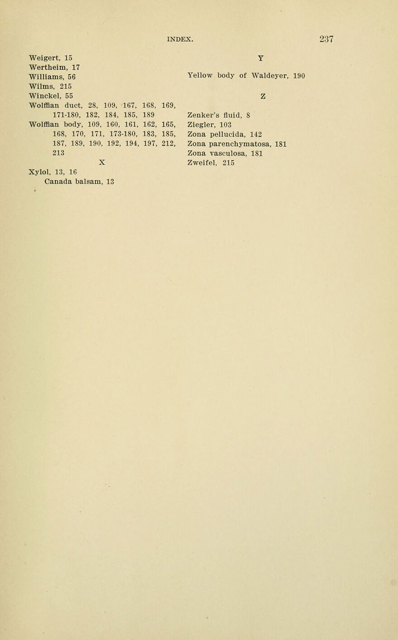 Weigert, 15 Wertheim, 17 Williams, 56 Wilms, 215 Winckel, 55 Wolffian duct, 28, 109, 167, 168, 169, 171-180, 182, 184, 185, 189 Wolffian body, 109, 160, 161, 162, 165, 168, 170, 171, 173-180, 183, 185, 187, 189, 190, 192, 194, 197, 212, 213 X Xylol, 13, 16 Canada balsam, 13 Yellow body of Waldeyer, 190 Z Zenker's fluid, 8 Ziegler, 103 Zona pellucida, 142 Zona parenchymatosa, 181 Zona vasculosa, 181 Zweifel, 215