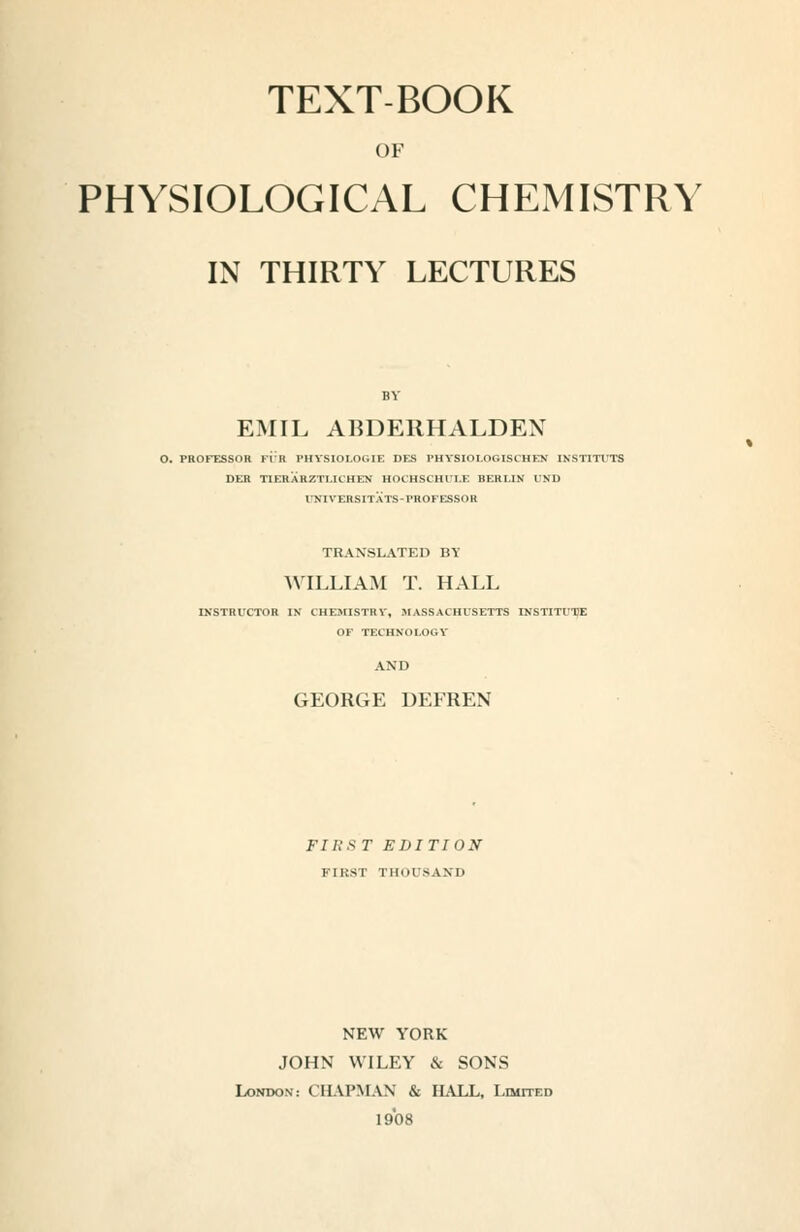 TEXT-BOOK OF PHYSIOLOGICAL CHEMISTRY IN THIRTY LECTURES EMIL ABDERHALDEN O. PROFESSOR Fl'R PHVSIOLOGIE DES PHYSIOLOGISCHEN INSTITUTS DEH TIEHARZTLICHEN HOCHSCHUI.E BERLIN UND ITNIVERSITATS-PROFESSOR TRANSLATED BY WILLIAM T. HALL IXSTRUCTOR IK CHESnSTRV, MASSACHUSETTS INSTITUTE OF TECHNOLOGY AND GEORGE DEFREN FIRST EDITION FIRST THOUSAND NEW YORK JOHN WILEY & SONS London: CHAPMAN & HALL, LmrraD 1908