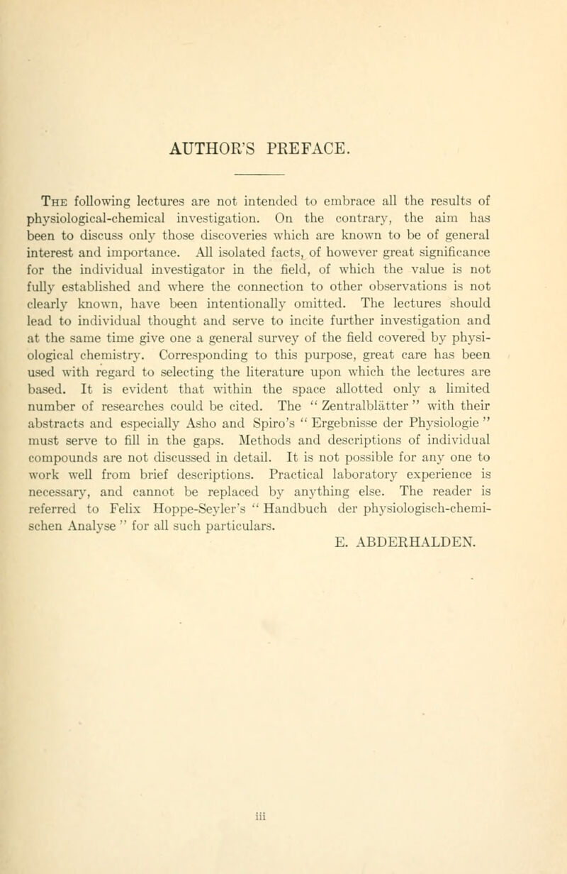 AUTHOR'S PREFACE. The following lectures are not intended to embrace all the results of physiological-chemical investigation. On the contrary, the aim has been to discuss only those discoveries which are known to be of general interest and importance. .\11 isolated facts, of however great significance for the inilividual investigator in the field, of which the value is not fully established and where the connection to other observations is not clearly known, have been intentionally omitted. The lectures should lead to individual thought and serve to incite further investigation and at the same time give one a general survey of the field covered by physi- ological chemistry. Corresponding to this purpose, great care has been used with regard to selecting the literature upon which the lectures are based. It is evident that within the space allotted only a limited number of researches could be cited. The  Zentralbliitter  with their abstracts and especially Asho and Spiro's  Ergebnisse der Physiologie  must serve to fill in the gaps. Methods and descriptions of individual comfKJunds are not discussed in detail. It is not possible for any one to work well from brief descriptions. Practical laboratory experience is necessary, and cannot be replaced by anything else. The reader is referred to Felix Hoppe-Seyler's  Handbuch der physiologisch-chemi- schen Analyse  for all such particulars. E. ABDERHALDEN.